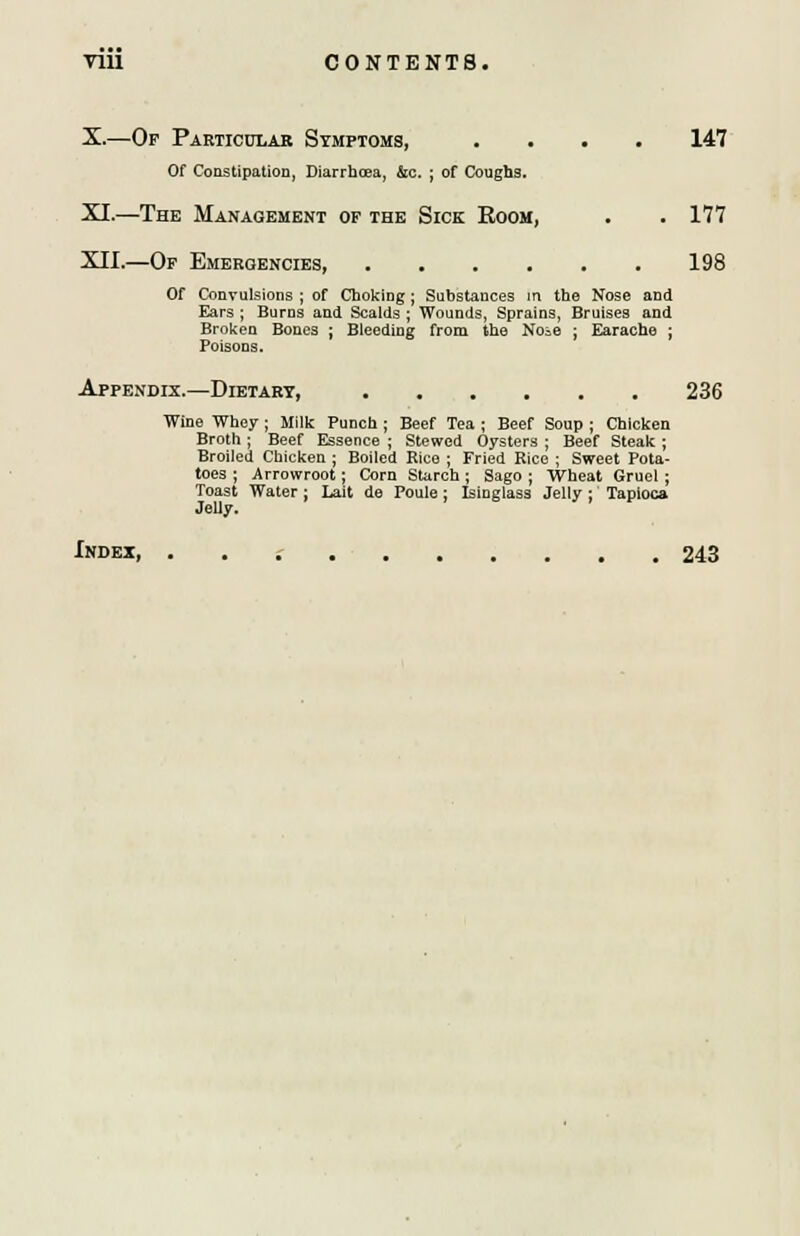 X.—Op Particular Symptoms, .... 147 Of Constipation, Diarrhoea, &c. ; of Coughs. XI.—The Management of the Sick Boom, . . 177 XII.—Of Emergencies 198 Of Convulsions ; of Choking; Substances in the Nose and Ears ; Burns and Scaids ; Wounds, Sprains, Bruises and Broken Bones ; Bleeding from the Noie ; Earache ; Poisons. Appendix.—Dietary, 236 Wine Whey ; Milk Punch ; Beef Tea ; Beef Soup ; Chicken Broth ; Beef Essence ; Stewed Oysters ; Beef Steak ; Broiled Chicken ; Boiled Rice ; Fried Rice ; Sweet Pota- toes ; Arrowroot; Corn Starch ; Sago ; Wheat Gruel ; Toast Water ; Lait de Poule; Isinglass Jelly : Tapioca Jelly. Index, 243
