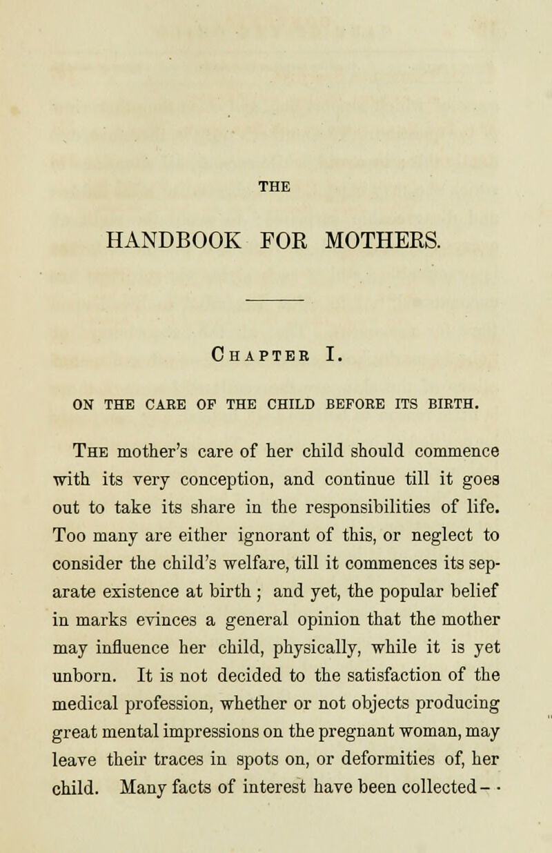 THE HANDBOOK FOR MOTHERS. Chapter I. ON THE CARE OP THE CHILD BEFORE ITS BIRTH. The mother's care of her child should commence with its very conception, and continue till it goes out to take its share in the responsibilities of life. Too many are either ignorant of this, or neglect to consider the child's welfare, till it commences its sep- arate existence at birth ; and yet, the popular belief in marks evinces a general opinion that the mother may influence her child, physically, while it is yet unborn. It is not decided to the satisfaction of the medical profession, whether or not objects producing great mental impressions on the pregnant woman, may leave their traces in spots on, or deformities of, her child. Many facts of interest have been collected - •