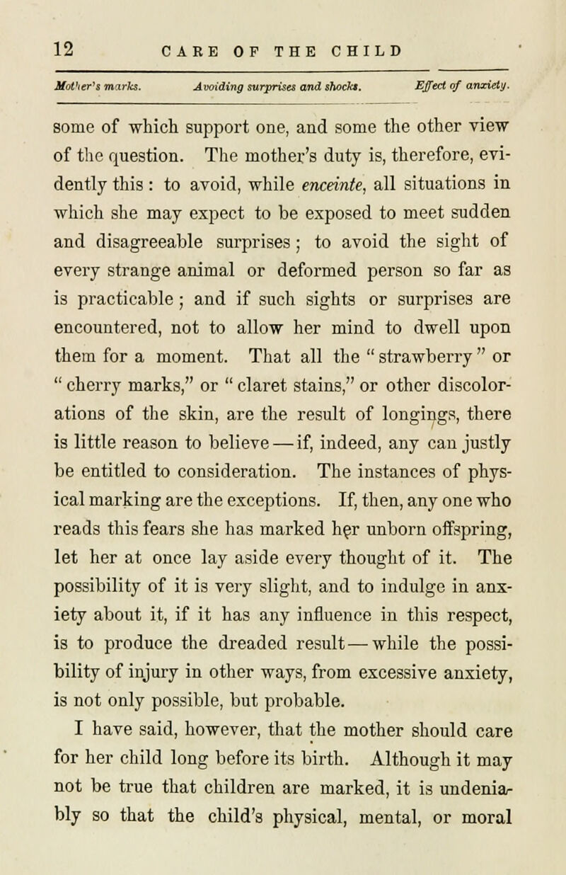 Mother's marks. Avoiding surprises and shockt, EJfect of anxiety. some of which support one, and some the other view of the question. The mother's duty is, therefore, evi- dently this: to avoid, while enceinte, all situations in which she may expect to be exposed to meet sudden and disagreeable surprises; to avoid the sight of every strange animal or deformed person so far as is practicable ; and if such sights or surprises are encountered, not to allow her mind to dwell upon them for a moment. That all the  strawberry  or  cherry marks, or  claret stains, or other discolor- ations of the skin, are the result of longings, there is little reason to believe — if, indeed, any can justly be entitled to consideration. The instances of phys- ical marking are the exceptions. If, then, any one who reads this fears she has marked her unborn offspring, let her at once lay aside every thought of it. The possibility of it is very slight, and to indulge in anx- iety about it, if it has any influence in this respect, is to produce the dreaded result—while the possi- bility of injury in other ways, from excessive anxiety, is not only possible, but probable. I have said, however, that the mother should care for her child long before its birth. Although it may not be true that children are marked, it is undenia- bly so that the child's physical, mental, or moral