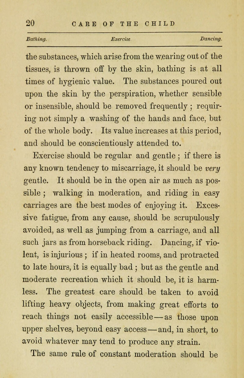 Battling. Exercise Dancing. the substances, which arise from the wearing out of the tissues, is thrown off by the skin, bathing is at all times of hygienic value. The substances poured out upon the skin by the perspiration, whether sensible or insensible, should be removed frequently ; requir- ing not simply a washing of the hands and face, but of the whole body. Its value increases at this period, and should be conscientiously attended to. Exercise should be regular and gentle ; if there is any known tendency to miscarriage, it should be very gentle. It should be in the open air as much as pos- sible ; walking in moderation, and riding in easy carriages are the best modes of enjoying it. Exces- sive fatigue, from any cause, should be scrupulously avoided, as well as jumping from a carriage, and all such jars as from horseback riding. Dancing, if vio- lent, is injurious; if in heated rooms, and protracted to late hours, it is equally bad ; but as the gentle and moderate recreation which it should be, it is harm- less. The greatest care should be taken to avoid lifting heavy objects, from making great efforts to reach things not easily accessible—as those upon upper shelves, beyond easy access — and, in short, to avoid whatever may tend to produce any strain. The same rule of constant moderation should be