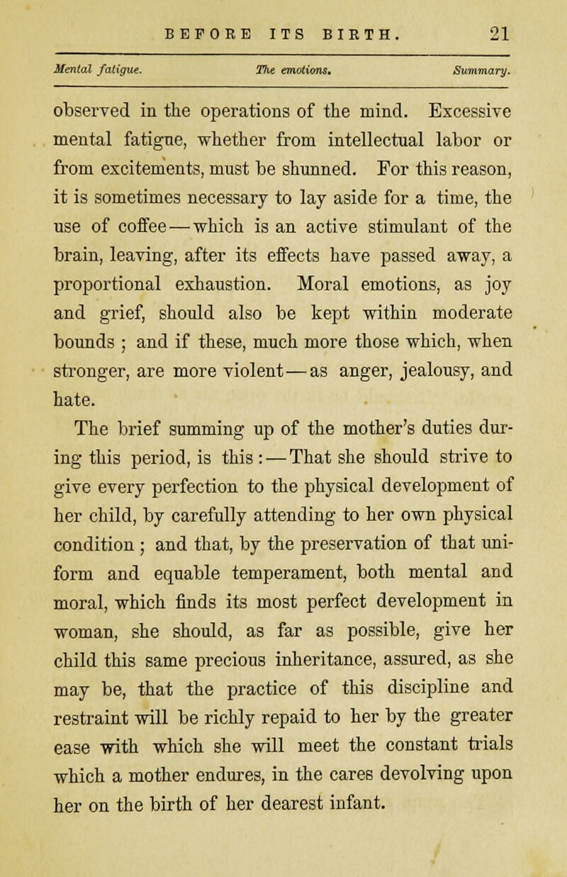 Mental fatigue. The emotions. Summary. observed in the operations of the mind. Excessive mental fatigue, whether from intellectual labor or from excitements, must be shunned. For this reason, it is sometimes necessary to lay aside for a time, the use of coffee—which is an active stimulant of the brain, leaving, after its effects have passed away, a proportional exhaustion. Moral emotions, as joy and grief, should also be kept within moderate bounds ; and if these, much more those which, when stronger, are more violent—as anger, jealousy, and hate. The brief summing up of the mother's duties dur- ing this period, is this : — That she should strive to give every perfection to the physical development of her child, by carefully attending to her own physical condition ; and that, by the preservation of that uni- form and equable temperament, both mental and moral, which finds its most perfect development in woman, she should, as far as possible, give her child this same precious inheritance, assured, as she may be, that the practice of this discipline and restraint will be richly repaid to her by the greater ease with which she will meet the constant trials which a mother endures, in the cares devolving upon her on the birth of her dearest infant.