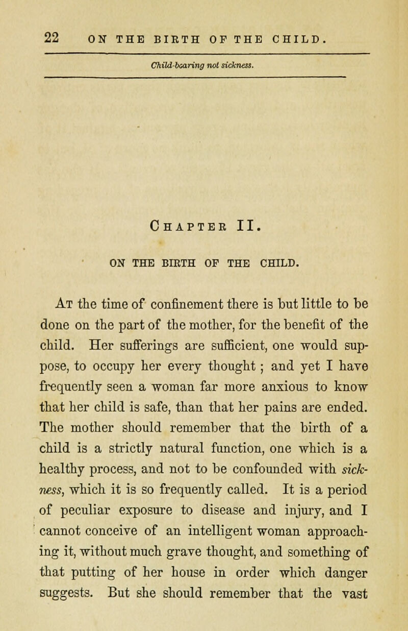 Child-bearing not sickness. Chapter II. ON THE BIRTH OP THE CHILD. At the time of confinement there is but little to be done on the part of the mother, for the benefit of the child. Her sufferings are sufficient, one would sup- pose, to occupy her every thought; and yet I have frequently seeu a woman far more anxious to know that her child is safe, than that her pains are ended. The mother should remember that the birth of a child is a strictly natural function, one which is a healthy process, and not to be confounded with sick- ness, which it is so frequently called. It is a period of peculiar exposure to disease and injury, and I cannot conceive of an intelligent woman approach- ing it, without much grave thought, and something of that putting of her house in order which danger suggests. But she should remember that the vast