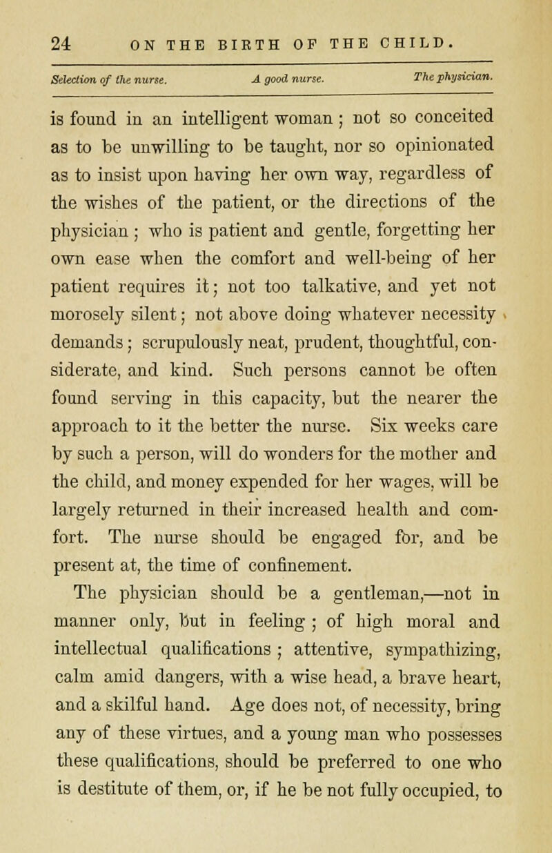 Selection of the nurse. A good nurse. The physician. is found in an intelligent -woman; not so conceited as to be unwilling to be taught, nor so opinionated as to insist upon having her own way, regardless of the wishes of the patient, or the directions of the physician ; who is patient and gentle, forgetting her own ease when the comfort and well-being of her patient requires it; not too talkative, and yet not morosely silent; not above doing whatever necessity demands; scrupulously neat, prudent, thoughtful, con- siderate, and kind. Such persons cannot be often found serving in this capacity, but the nearer the approach to it the better the nurse. Sis weeks care by such a person, will do wonders for the mother and the child, and money expended for her wages, will be largely returned in their increased health and com- fort. The nurse should be engaged for, and be present at, the time of confinement. The physician should be a gentleman,—not in manner only, but in feeling ; of high moral and intellectual qualifications ; attentive, sympathizing, calm amid dangers, with a wise head, a brave heart, and a skilful hand. Age does not, of necessity, bring any of these virtues, and a young man who possesses these qualifications, should be preferred to one who is destitute of them, or, if he be not fully occupied, to
