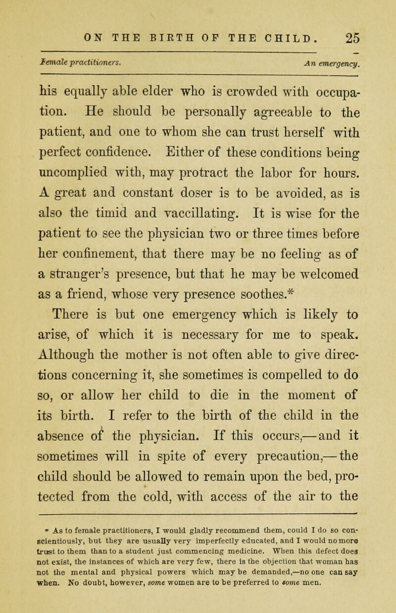 lemale practitioners. An emergency. his equally able elder who is crowded with occupa- tion. He should be personally agreeable to the patient, and one to whom she can trust herself with perfect confidence. Either of these conditions being uncomplied with, may protract the labor for hours. A great and constant doser is to be avoided, as is also the timid and vaccillating. It is wise for the patient to see the physician two or three times before her confinement, that there may be no feeling as of a stranger's presence, but that he may be welcomed as a friend, whose very presence soothes* There is but one emergency which is likely to arise, of which it is necessary for me to speak. Although the mother is not often able to give direc- tions concerning it, she sometimes is compelled to do so, or allow her child to die in the moment of its birth. I refer to the birth of the child in the absence of the physician. If this occurs,— and it sometimes will in spite of every precaution,— the child should be allowed to remain upon the bed, pro- tected from the cold, with access of the air to the * As to female practitioners, I would gladly recommend them, could I do so con- scientiously, but they are usually very imperfectly educated, and I would no more trust to them than to a student just commencing medicine. When this defect does not exist, the instances of which are very few, there Is the objection that woman has not the mental and physical powers which may be demanded,—no one can say when. No doubt, however, some women are to be preferred to tome men.