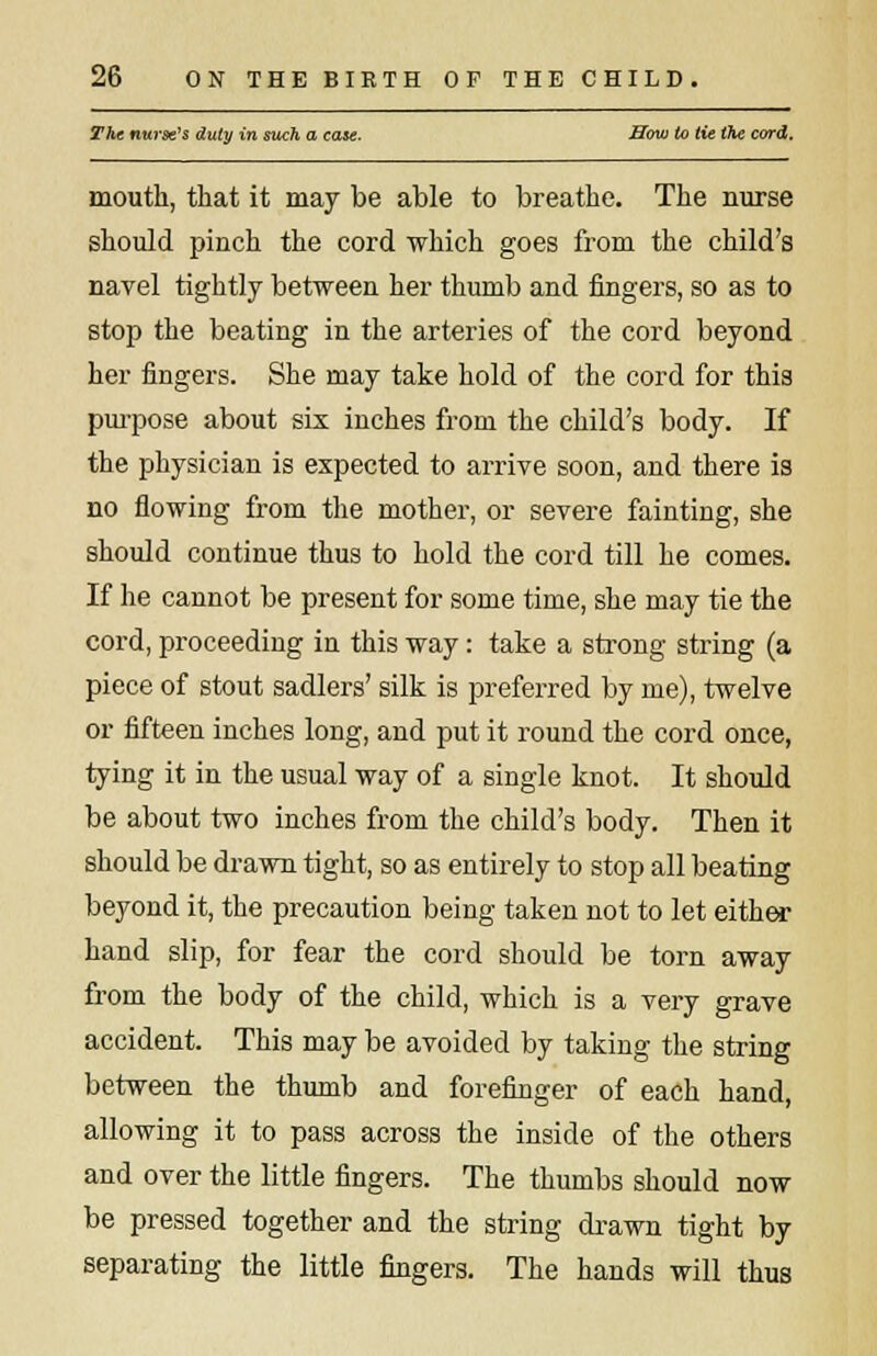The nurse's duty in such a case. Bow to tie the cord. mouth, that it may be able to breathe. The nurse should pinch the cord which goes from the child's navel tightly between her thumb and fingers, so as to stop the beating in the arteries of the cord beyond her fingers. She may take hold of the cord for this purpose about six inches from the child's body. If the physician is expected to arrive soon, and there is no flowing from the mother, or severe fainting, she should continue thus to hold the cord till he comes. If he cannot be present for some time, she may tie the cord, proceeding in this way: take a strong string (a piece of stout sadlers' silk is preferred by me), twelve or fifteen inches long, and put it round the cord once, tying it in the usual way of a single knot. It should be about two inches from the child's body. Then it should be drawn tight, so as entirely to stop all beating beyond it, the precaution being taken not to let either hand slip, for fear the cord should be torn away from the body of the child, which is a very grave accident. This may be avoided by taking the string between the thumb and forefinger of each hand, allowing it to pass across the inside of the others and over the little fingers. The thumbs should now be pressed together and the string drawn tight by separating the little fingers. The hands will thus