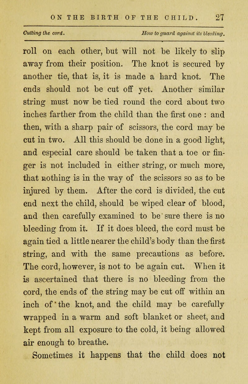 Cutting the card. How to guard against its bleeding. roll on each other, but will not be likely to slip away from their position. The knot is secured by another tie, that is, it is made a hard knot. The ends should not be cut off yet. Another similar string must now be tied round the cord about two inches farther from the child than the first one : and then, with a sharp pair of scissors, the cord may be cut in two. All this should be done in a good light, and especial care should be taken that a toe or fin- ger is not included in either string, or much more, that nothing is in the way of the scissors so as to be injured by them. After the cord is divided, the cut end next the child, should be wiped clear of blood, and then carefully examined to be' sure there is no bleeding from it. If it does bleed, the cord must be again tied a little nearer the child's body than the first string, and with the same precautions as before. The cord, however, is not to be again cut. When it is ascertained that there is no bleeding from the cord, the ends of the string may be cut off within an inch of' the knot, and the child may be carefully wrapped in a warm and soft blanket or sheet, and kept from all exposure to the cold, it being allowed air enough to breathe. Sometimes it happens that the child does not