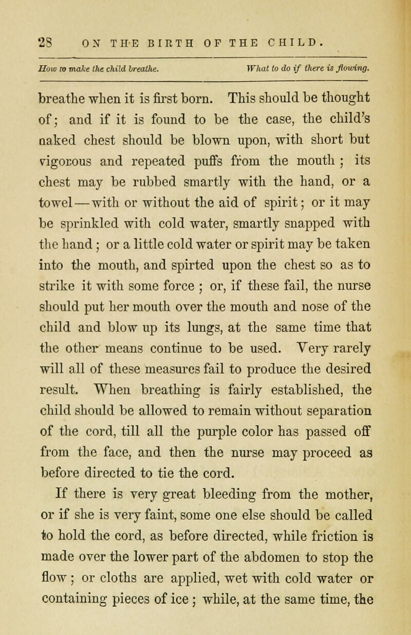How to make the child breathe. What to do if there is flowing. breathe when it is first born. This should be thought of; and if it is found to be the case, the child's uaked chest should be blown upon, with short but rigorous and repeated puffs from the mouth ; its chest may be rubbed smartly with the hand, or a towel — with or without the aid of spirit; or it may be sprinkled with cold water, smartly snapped with the hand; or a little cold water or spirit may be taken into the mouth, and spirted upon the chest so as to strike it with some force ; or, if these fail, the nurse should put her mouth over the mouth and nose of the child and blow up its lungs, at the same time that the other means continue to be used. Very rarely will all of these measures fail to produce the desired result. When breathing is fairly established, the child should be allowed to remain without separation of the cord, till all the purple color has passed off from the face, and then the nurse may proceed as before directed to tie the cord. If there is very great bleeding from the mother, or if she is very faint, some one else should be called to hold the cord, as before directed, while friction is made over the lower part of the abdomen to stop the flow ; or cloths are applied, wet with cold water or containing pieces of ice ; while, at the same time, the