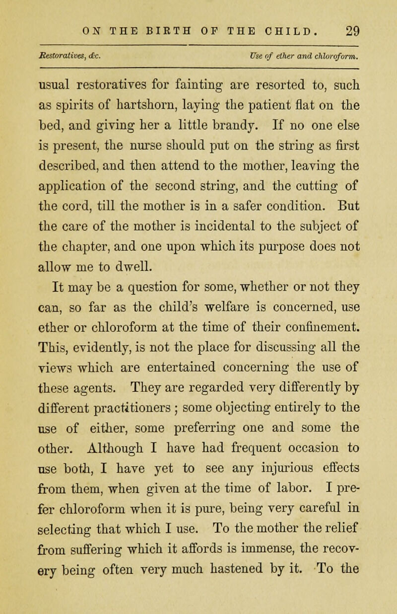 Restoratives, die. Use of ether and chloroform. usual restoratives for fainting are resorted to, such as spirits of hartshorn, laying the patient flat on the bed, and giving her a little brandy. If no one else is present, the nurse should put on the string as first described, and then attend to the mother, leaving the application of the second string, and the cutting of the cord, till the mother is in a safer condition. But the care of the mother is incidental to the subject of the chapter, and one upon which its purpose does not allow me to dwell. It may be a question for some, whether or not they can, so far as the child's welfare is concerned, use ether or chloroform at the time of their confinement. This, evidently, is not the place for discussing all the views which are entertained concerning the use of these agents. They are regarded very differently by different practitioners ; some objecting entirely to the use of either, some preferring one and some the other. Although I have had frequent occasion to use both, I have yet to see any injurious effects from them, when given at the time of labor. I pre- fer chloroform when it is pure, being very careful in selecting that which I use. To the mother the relief from suffering which it affords is immense, the recov- ery being often very much hastened by it. To the