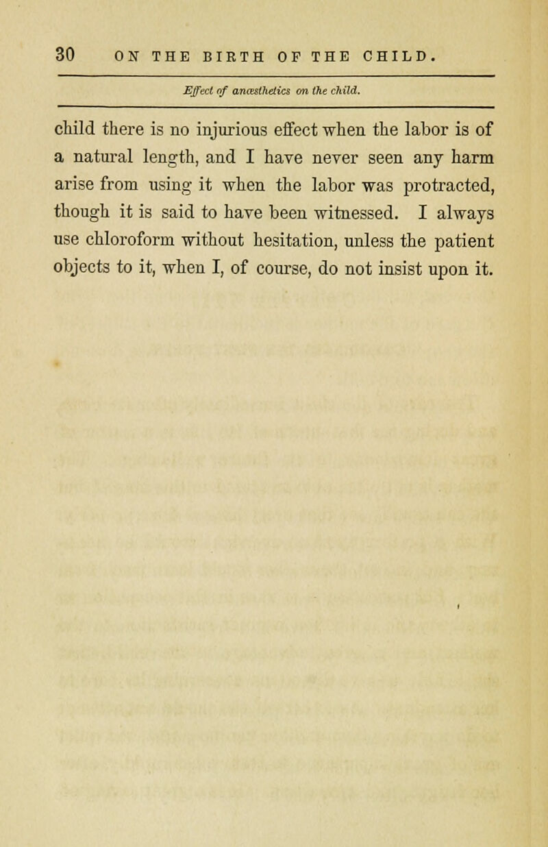 Effect of anaesthetics on the child. child there is no injurious effect when the labor is of a natural length, and I have never seen any harm arise from using it when the labor was protracted, though it is said to have been witnessed. I always use chloroform without hesitation, unless the patient objects to it, when I, of course, do not insist upon it.