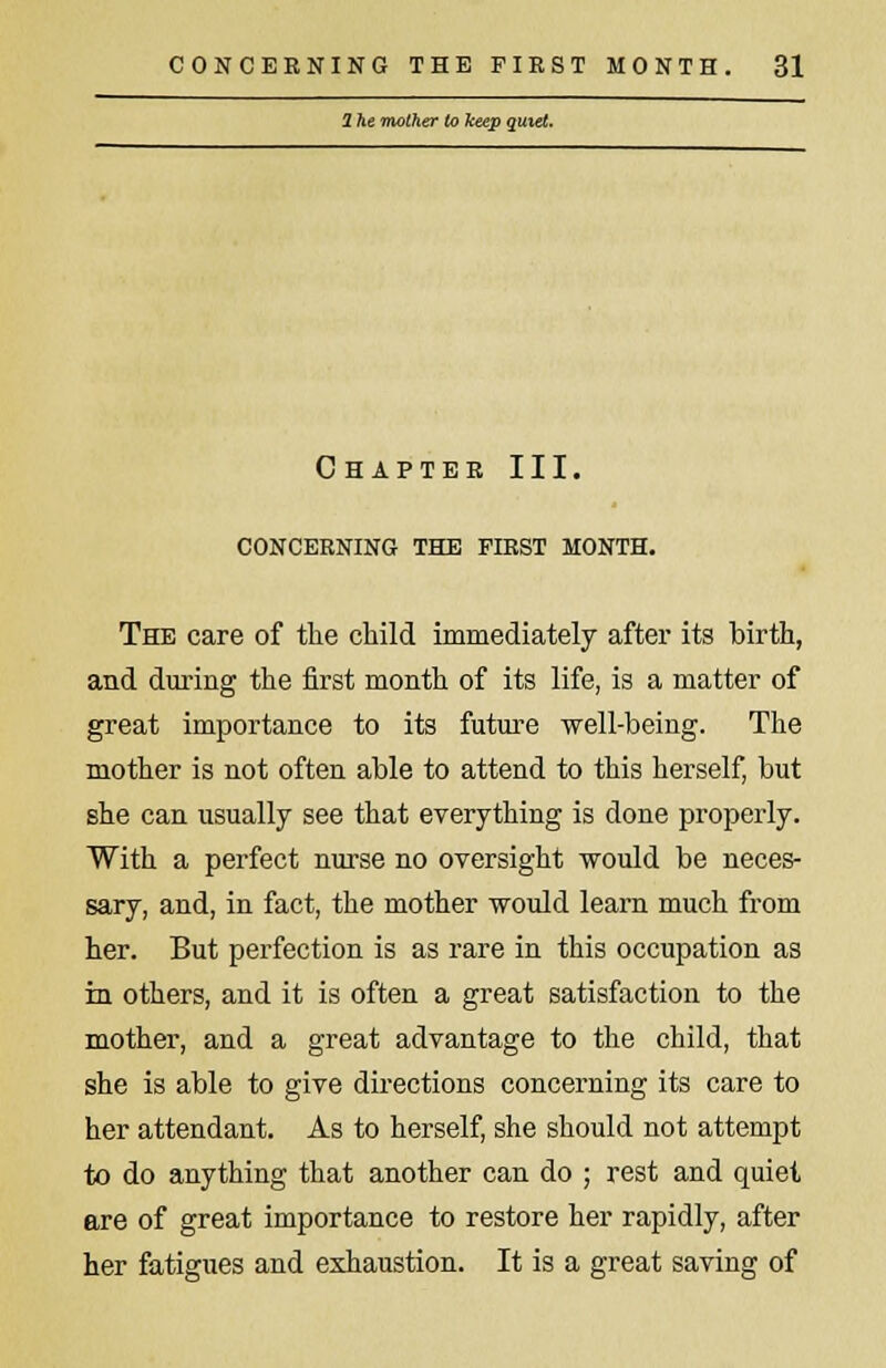 1 he mother to keep quiet. Chapter III. CONCERNING THE FIRST MONTH. The care of the child immediately after its birth, and during the first month of its life, is a matter of great importance to its future well-being. The mother is not often able to attend to this herself, but she can usually see that everything is done properly. With a perfect nurse no oversight would be neces- sary, and, in fact, the mother would learn much from her. But perfection is as rare in this occupation as in others, and it is often a great satisfaction to the mother, and a great advantage to the child, that she is able to give directions concerning its care to her attendant. As to herself, she should not attempt to do anything that another can do ; rest and quiet are of great importance to restore her rapidly, after her fatigues and exhaustion. It is a great saving of