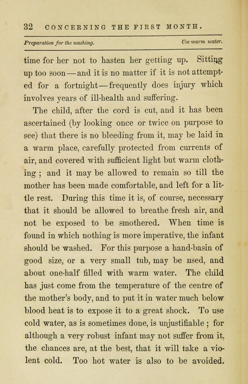 Preparation for the washing. &'»'« warm water. time for her not to hasten her getting up. Sitting up too soon — and it is no matter if it is not attempt- ed for a fortnight—frequently does injury which involves years of ill-health and suffering. The child, after the cord is cut, and it has been ascertained (by looking once or twice on purpose to see) that there is no bleeding from it, may be laid in a warm place, carefully protected from currents of air, and covered with sufficient light but warm cloth- ing ; and it may be allowed to remain so till the mother has been made comfortable, and left for a lit- tle rest. During this time it is, of course, necessary that it should be allowed to breathe fresh air, and not be exposed to be smothered. When time is found in which nothing is more imperative, the infant should be washed. For this purpose a hand-basin of good size, or a very small tub, may be used, and about one-half filled with warm water. The child has just come from the temperature of the centre of the mother's body, and to put it in water much below blood heat is to expose it to a great shock. To use cold water, as is sometimes done, is unjustifiable ; for although a very robust infant may not suffer from it. the chances are, at the best, that it will take a vio- lent cold. Too hot water is also to be avoided.