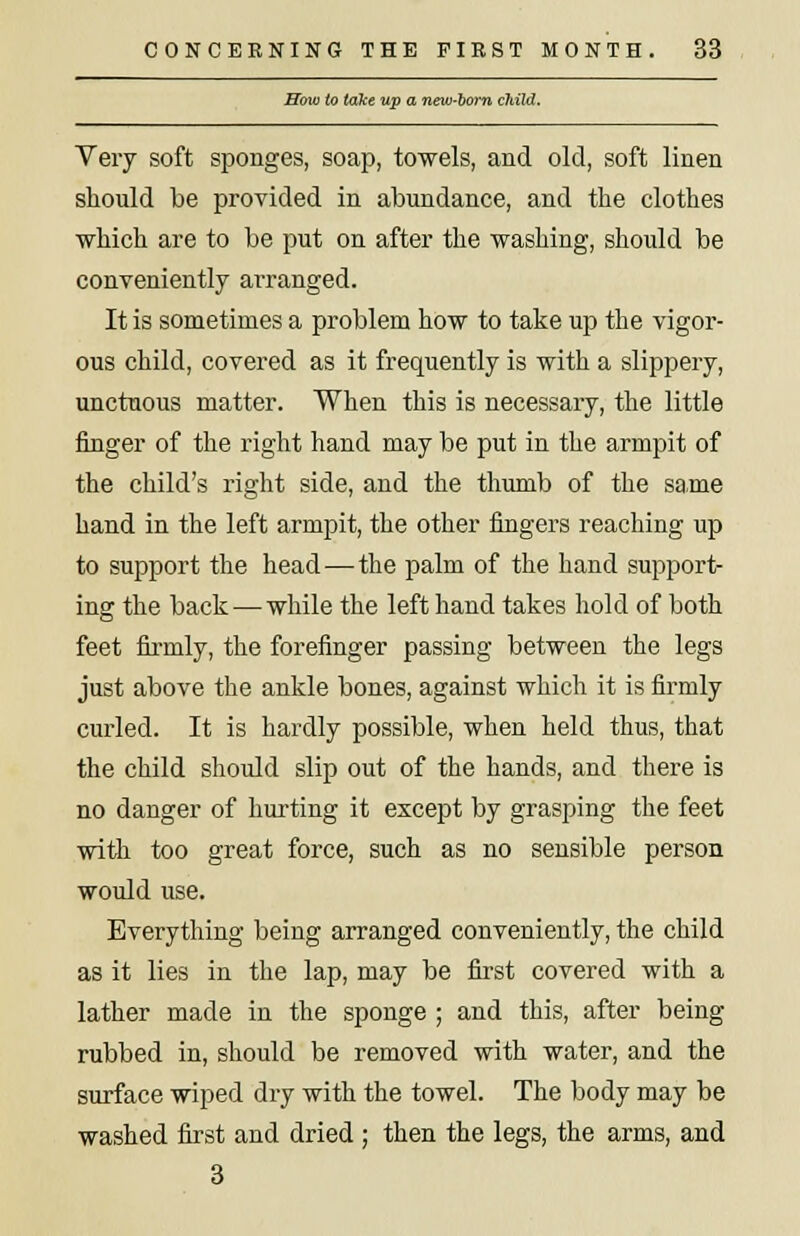 How to take up a neiv-oom child. Very soft sponges, soap, towels, and old, soft linen should be provided in abundance, and the clothes which are to be put on after the washing, should be conveniently arranged. It is sometimes a problem how to take up the vigor- ous child, covered as it frequently is with a slippery, unctuous matter. When this is necessary, the little finger of the right hand may be put in the armpit of the child's right side, and the thumb of the same hand in the left armpit, the other fingers reaching up to support the head—the palm of the hand support- ing the back — while the left hand takes hold of both feet firmly, the forefinger passing between the legs just above the ankle bones, against which it is firmly curled. It is hardly possible, when held thus, that the child should slip out of the hands, and there is no danger of hurting it except by grasping the feet with too great force, such as no sensible person would use. Everything being arranged conveniently, the child as it lies in the lap, may be first covered with a lather made in the sponge ; and this, after being rubbed in, should be removed with water, and the surface wiped dry with the towel. The body may be washed first and dried ; then the legs, the arms, and 3