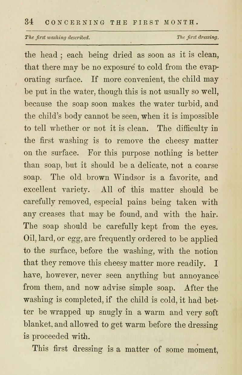 The first washing described. The first dressing. the head ; each being dried as soon as it is clean, that there may be no exposure to cold from the evap- orating surface. If more convenient, the child may be put in the water, though this is not usually so well, because the soap soon makes the water turbid, and the child's body cannot be seen, when it is impossible to tell whether or not it is clean. The difficulty in the first washing is to remove the cheesy matter on the surface. For this purpose nothing is better than soap, but it should be a delicate, not a coarse soap. The old brown Windsor is a favorite, and excellent variety. All of this matter should be carefully removed, especial pains being taken with any creases that may be found, and with the hair. The soap should be carefully kept from the eyes. Oil, lard, or egg, are frequently ordered to be applied to the surface, before the washing, with the notion that they remove this cheesy matter more readily. I have, however, never seen anything but annoyance from them, and now advise simple soap. After the washing is completed, if the child is cold, it had bet- ter be wrapped up snugly in a warm and very soft blanket, and allowed to get warm before the dressing is proceeded with. This first dressing is a matter of some moment,