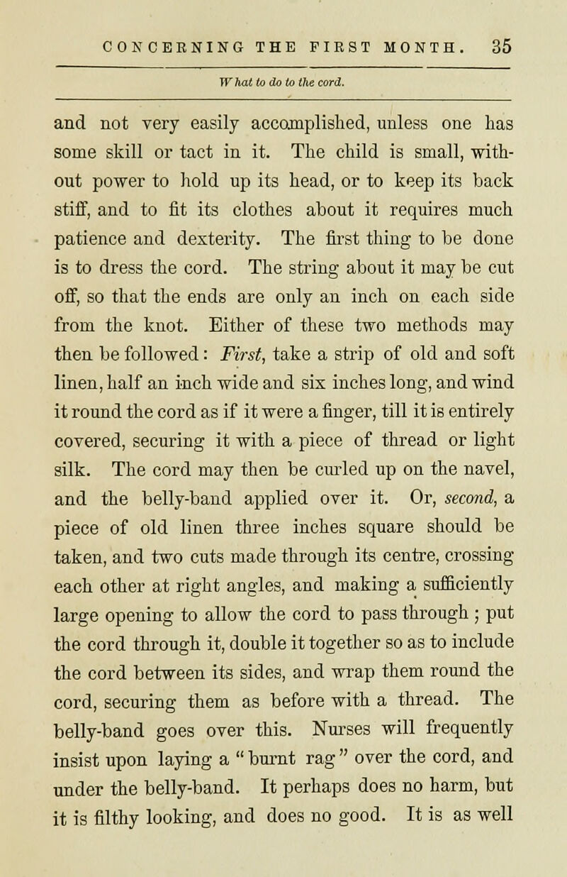 What to do to the cord. and not very easily accomplished, unless one lias some skill or tact in it. The child is small, with- out power to hold up its head, or to keep its back stiff, and to fit its clothes about it requires much patience and dexterity. The first thing to be done is to dress the cord. The string about it may be cut off, so that the ends are only an inch on each side from the knot. Either of these two methods may then be followed: First, take a strip of old and soft linen, half an inch wide and six inches long, and wind it round the cord as if it were a finger, till it is entirely covered, securing it with a piece of thread or light silk. The cord may then be curled up on the navel, and the belly-band applied over it. Or, second, a piece of old linen three inches square should be taken, and two cuts made through its centre, crossing each other at right angles, and making a sufficiently large opening to allow the cord to pass through ; put the cord through it, double it together so as to include the cord between its sides, and wrap them round the cord, securing them as before with a thread. The belly-band goes over this. Nurses will frequently insist upon laying a burnt rag over the cord, and under the belly-band. It perhaps does no harm, but it is filthy looking, and does no good. It is as well