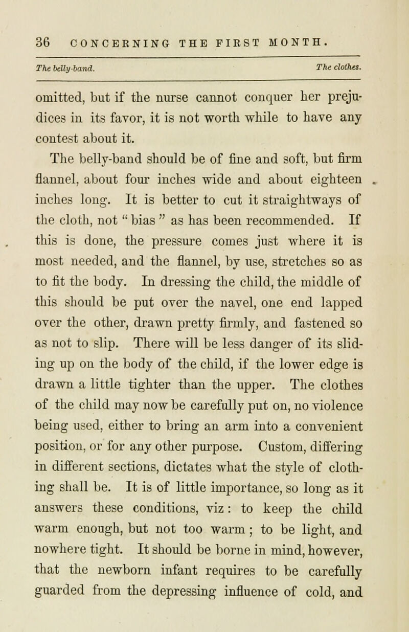 The belly-band. The clothes. omitted, but if the nurse cannot conquer her preju- dices in its favor, it is not worth while to have any contest about it. The belly-band should be of fine and soft, but firm flannel, about four inches wide and about eighteen inches long. It is better to cut it straightways of the cloth, not  bias  as has been recommended. If this is done, the pressure comes just where it is most needed, and the flannel, by use, stretches so as to fit the body. In dressing the child, the middle of this should be put over the navel, one end lapped over the other, drawn pretty firmly, and fastened so as not to slip. There will be less danger of its slid- ing up on the body of the child, if the lower edge is drawn a little tighter than the upper. The clothes of the child may now be carefully put on, no violence being used, either to bring an arm into a convenient position, or for any other purpose. Custom, differing in different sections, dictates what the style of cloth- ing shall be. It is of little importance, so long as it answers these conditions, viz: to keep the child warm enough, but not too warm; to be light, and nowhere tight. It should be borne in mind, however, that the newborn infant requires to be carefully guarded from the depressing influence of cold, and