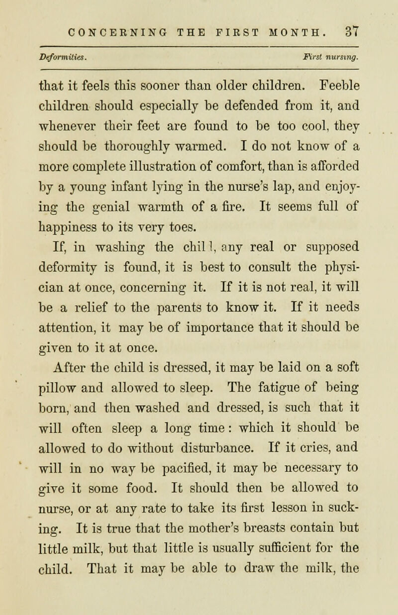 Deformities. First nursing. that it feels this sooner than older children. Feeble children should especially be defended from it, and whenever their feet are found to be too cool, they should be thoroughly warmed. I do not know of a more complete illustration of comfort, than is afforded by a young infant lying in the nurse's lap, and enjoy- ing the genial warmth of a fire. It seems full of happiness to its very toes. If, in washing the chill, any real or supposed deformity is found, it is best to consult the physi- cian at once, concerning it. If it is not real, it will be a relief to the parents to know it. If it needs attention, it may be of importance that it should be given to it at once. After the child is dressed, it may be laid on a soft pillow and allowed to sleep. The fatigue of being born, and then washed and dressed, is such that it will often sleep a long time: which it should be allowed to do without disturbance. If it cries, and will in no way be pacified, it may be necessary to give it some food. It should then be allowed to nurse, or at any rate to take its first lesson in suck- ing. It is true that the mother's breasts contain but little milk, but that little is usually sufficient for the child. That it may be able to draw the milk, the