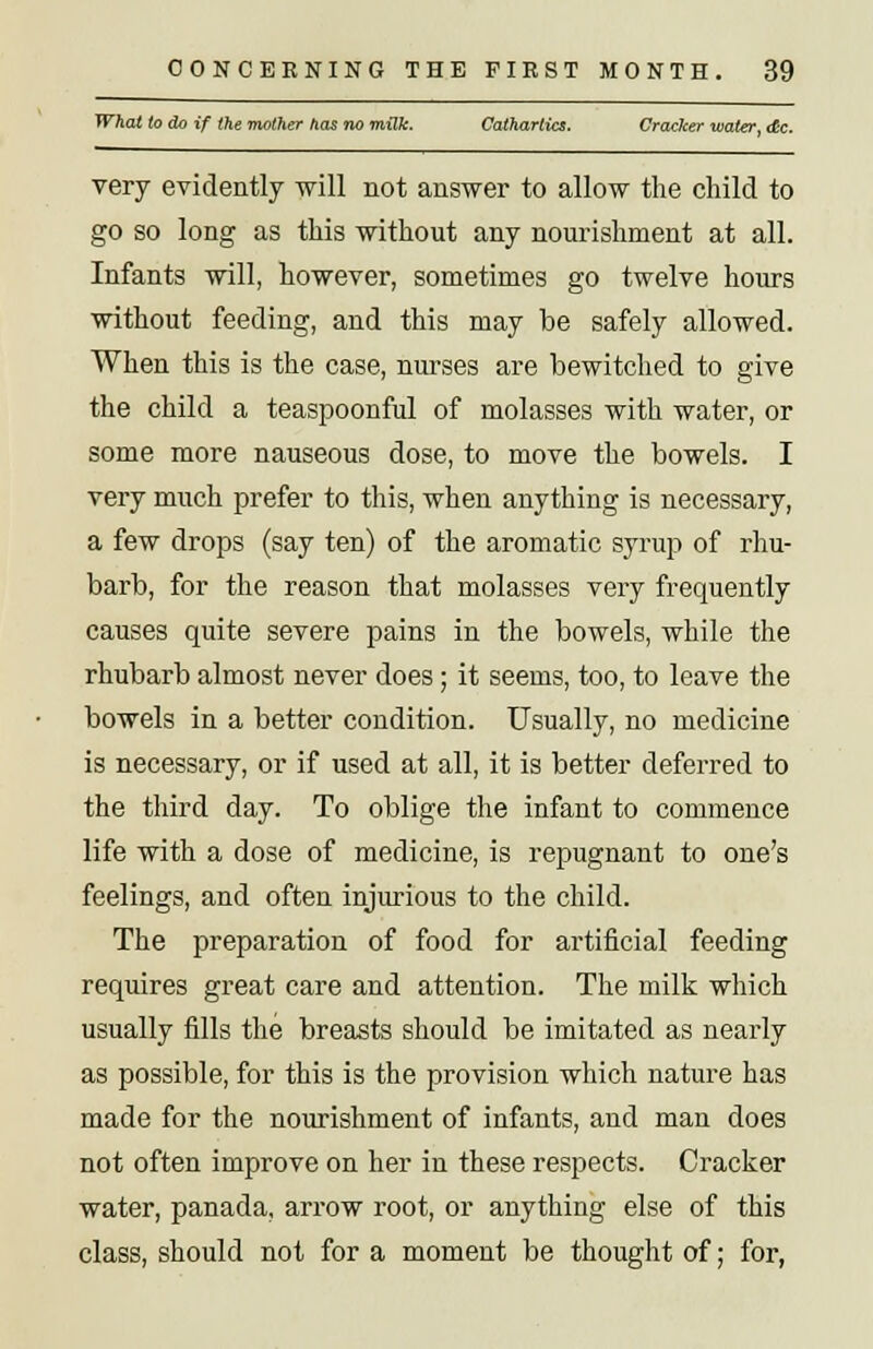 What to do if the mother has no milk. Cathartics. Cracker water, <£c. very evidently will not answer to allow the child to go so long as this without any nourishment at all. Infants will, however, sometimes go twelve hours without feeding, and this may be safely allowed. When this is the case, nurses are bewitched to give the child a teaspoonful of molasses with water, or some more nauseous dose, to move the bowels. I very much prefer to this, when anything is necessary, a few drops (say ten) of the aromatic syrup of rhu- barb, for the reason that molasses very frequently causes quite severe pains in the bowels, while the rhubarb almost never does; it seems, too, to leave the bowels in a better condition. Usually, no medicine is necessary, or if used at all, it is better deferred to the third day. To oblige the infant to commence life with a dose of medicine, is repugnant to one's feelings, and often injurious to the child. The preparation of food for artificial feeding requires great care and attention. The milk which usually fills the breasts should be imitated as nearly as possible, for this is the provision which nature has made for the nourishment of infants, and man does not often improve on her in these respects. Cracker water, panada, arrow root, or anything else of this class, should not for a moment be thought of; for,