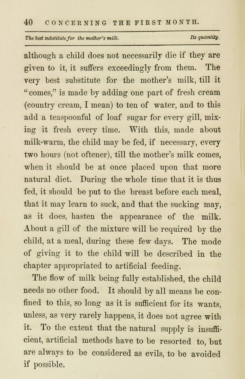 The best substitute for the mother's miUc. Its quantity. although a child does not necessarily die if they are given to it, it suffers exceedingly from them. The very best substitute for the mother's milk, till it comes, is made by adding one part of fresh cream (country cream, I mean) to ten of water, and to this add a teaspoonful of loaf sugar for every gill, mix- ing it fresh every time. With this, made about milk-warm, the child may be fed, if necessary, every two hours (not oftener), till the mother's milk comes, when it should be at once placed upon that more natural diet. During the whole time that it is thus fed, it should be put to the breast before each meal, that it may learn to suck, and that the sucking may, as it does, hasten the appearance of the milk. About a gill of the mixture will be required by the child, at a meal, during these few days. The mode of giving it to the child will be described in the chapter appropriated to artificial feeding. The flow of milk being fully established, the child needs no other food. It should by all means be con- fined to this, so long as it is sufficient for its wants, unless, as very rarely happens, it does not agree witli it. To the extent that the natural supply is insuffi- cient, artificial methods have to be resorted to, but are always to be considered as evils, to be avoided if possible.