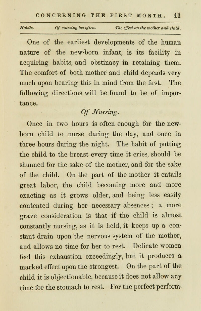 Habits. Of nursing too often. The effect on the mother and child. One of the earliest developments of the human nature of the new-born infant, is its facility in acquiring habits, and obstinacy in retaining them. The comfort of both mother and child depends very much upon bearing this in mind from the first. The following directions will be found to be of impor- tance. Of Nursing. Once in two hours is often enough for the new- born child to nurse during the day, and once in three hours during the night. The habit of putting the child to the breast every time it cries, should be shunned for the sake of the mother, and for the sake of the child. On the part of the mother it entails great labor, the child becoming more and more exacting as it grows older, and being less easily contented during her necessary absences; a more grave consideration is that if the child is almost constantly nursing, as it is held, it keeps up a con- stant drain upon the nervous system of the mother, and allows no time for her to rest. Delicate women feel this exhaustion exceedingly, but it produces a marked effect upon the strongest. On the part of the child it is objectionable, because it does not allow any time for the stomach to rest. For the perfect perform-