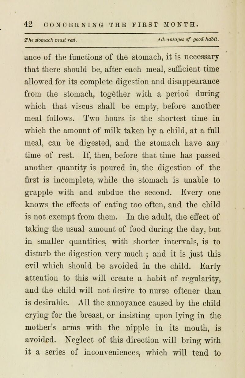 The stomach must rest. Advantages of good habit. ance of the functions of the stomach, it is necessary that there should be, after each meal, sufficient time allowed for its complete digestion and disappearance from the stomach, together with a period during which that viscus shall be empty, before another meal follows. Two hours is the shortest time in which the amount of milk taken by a child, at a full meal, can be digested, and the stomach have any time of rest. If, then, before that time has passed another quantity is poured in, the digestion of the first is incomplete, while the stomach is unable to grapple with and subdue the second. Every one knows the effects of eating too often, and the child is not exempt from them. In the adult, the effect of taking the usual amount of food during the day, but in smaller quantities, with shorter intervals, is to disturb the digestion very much ; and it is just this evil which should be avoided in the child. Early attention to this will create a habit of regularity, and the child will not desire to nurse oftener than is desirable. All the annoyance caused by the child crying for the breast, or insisting upon lying in the mother's arms with the nipple in its mouth, is avoided. Neglect of this direction will bring with it a series of inconveniences, which will tend to
