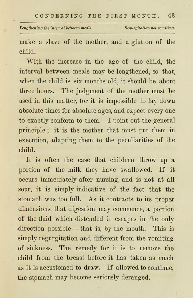 Lengthening the interval between meals. Regurgitation not vomiting. make a slave of the mother, and a glutton of the child. With the increase in the age of the child, the interval between meals may be lengthened, so that, when the child is six months old, it should be about three hours. The judgment of the mother must be used in this matter, for it is impossible to lay down absolute times for absolute ages, and expect every one to exactly conform to them. I point out the general principle; it is the mother that must put them in execution, adapting them to the peculiarities of the child. It is often the case that children throw up a portion of the milk they have swallowed. If it occurs immediately after nursing, and is not at all sour, it is simply indicative of the fact that the stomach was too full. As it contracts to its proper dimensions, that digestion may commence, a portion of the fluid which distended it escapes in the only direction possible—that is, by the mouth. This is simply regurgitation and different from the vomiting of sickness. The remedy for it is to remove the child from the breast before it has taken as much as it is accustomed to draw. If allowed to continue, the stomach may become seriously deranged.