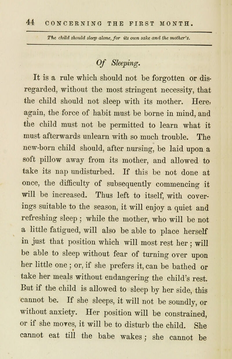 The child should sleep alone, for its own sake and the mother's. Of Sleeping. It is a rule which should not be forgotten or dis- regarded, without the most stringent necessity, that the child should not sleep with its mother. Hera again, the force of habit must be borne in mind, and the child mast not be permitted to learn what it must afterwards unlearn with so much trouble. The new-born child should, after nursing, be laid upon a soft pillow away from its mother, and allowed to take its nap undisturbed. If this be not done at once, the difficulty of subsequently commencing it will be increased. Thus left to itself, with cover- ings suitable to the season, it will enjoy a quiet and refreshing sleep ; while the mother, who will be not a little fatigued, will also be able to place herself in just that position which will most rest her ; will be able to sleep without fear of turning over upon her little one ; or, if she prefers it, can be bathed or take her meals without endangering the child's rest. But if the child is allowed to sleep by her side, this cannot be. If she sleeps, it will not be soundly, or without anxiety. Her position will be constrained, or if she mores, it will be to disturb the child. She cannot eat till the babe wakes: she cannot be