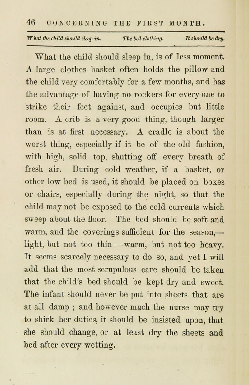 4b CONCERNING THE FIRST MONTH. What the child should sleep in. The bed clothing. It should be dry. What the child should sleep in, is of less moment. A large clothes basket often holds the pillow and the child very comfortably for a few months, and has the advantage of having no rockers for every one to strike their feet against, and occupies but little room. A crib is a very good thing, though larger than is at first necessary. A cradle is about the worst thing, especially if it be of the old fashion, with high, solid top, shutting off every breath of fresh air. During cold weather, if a basket, or other low bed is used, it should be placed on boxes or chairs, especially during the night, so that the child may not be exposed to the cold currents which sweep about the floor. The bed should be soft and warm, and the coverings sufficient for the season,— light, but not too thin — warm, but not too heavy. It seems scarcely necessary to do so, and yet I will add that the most scrupulous care should be taken that the child's bed should be kept dry and sweet. The infant should never be put into sheets that are at all damp ; and however much the nurse may try to shirk her duties, it should be insisted upon, that she should change, or at least dry the sheets and bed after every wetting.