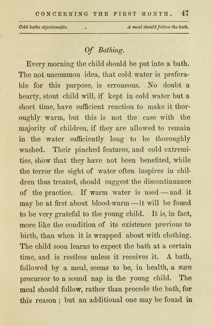 Cold bat?is objectionable. • A meal should follow the bath. Of Bathing. Every morning the child should be put into a bath. The not uncommon idea, that cold water is prefera- ble for this purpose, is erroneous. No doubt a hearty, stout child will, if kept in cold water but a short time, have sufficient reaction to make it thor- oughly warm, but this is not the case with the majority of children, if they are allowed to remain in the water sufficiently long to be thoroughly washed. Their pinched features, and cold extremi- ties, show that they have not been benefited, while the terror the sight of water often inspires in chil- dren thus treated, should suggest the discontinuance of the practice. If warm water is used — and it may be at first about blood-warm—-it will be found to be very grateful to the young child. It is, in fact, more like the condition of its existence previous to birth, than when it is wrapped about with clothing. The child soon learns to expect the bath at a certain time, and is restless unless it receives it. A bath, followed by a meal, seems to be, in health, a sure precursor to a sound nap in the young child. The meal should follow, rather than precede the bath, for this reason ; but an additional one may be found in