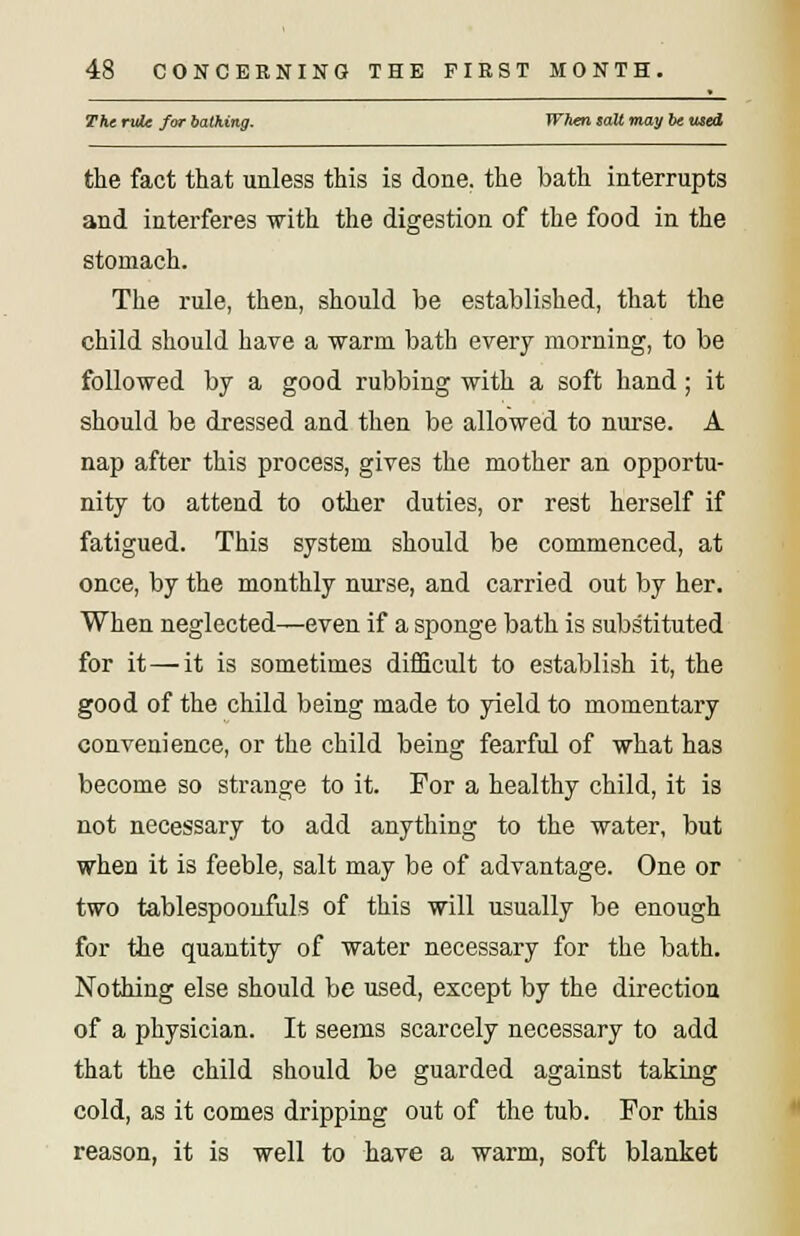 The rule for talking. When salt may be wed the fact that unless this is done, the bath interrupts and interferes with the digestion of the food in the stomach. The rule, then, should be established, that the child should have a warm bath every morning, to be followed by a good rubbing with a soft hand; it should be dressed and then be allowed to nurse. A nap after this process, gives the mother an opportu- nity to attend to other duties, or rest herself if fatigued. This system should be commenced, at once, by the monthly nurse, and carried out by her. When neglected—even if a sponge bath is substituted for it—it is sometimes difficult to establish it, the good of the child being made to yield to momentary convenience, or the child being fearful of what has become so strange to it. For a healthy child, it is not necessary to add anything to the water, but when it is feeble, salt may be of advantage. One or two tablespoonfuls of this will usually be enough for the quantity of water necessary for the bath. Nothing else should be used, except by the direction of a physician. It seems scarcely necessary to add that the child should be guarded against taking cold, as it comes dripping out of the tub. For this reason, it is well to have a warm, soft blanket