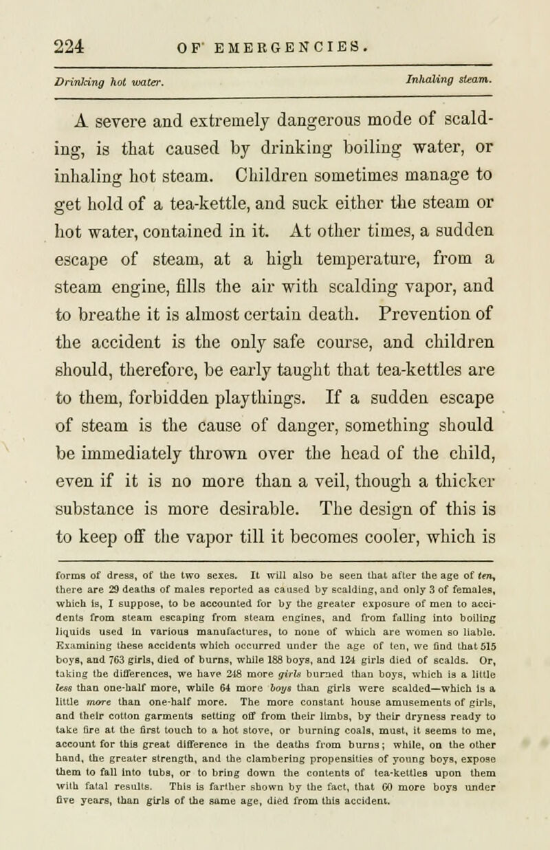 Drinking hot water. Inhaling steam. A severe and extremely dangerous mode of scald- ing, is that caused by drinking boiling water, or inhaling hot steam. Children sometimes manage to get hold of a tea-kettle, and suck either the steam or hot water, contained in it. At other times, a sudden escape of steam, at a high temperature, from a steam engine, fills the air with scalding vapor, and to breathe it is almost certain death. Prevention of the accident is the only safe course, and children should, therefore, be early taught that tea-kettles are to them, forbidden playthings. If a sudden escape of steam is the cause of danger, something should be immediately thrown over the head of the child, even if it is no more than a veil, though a thicker substance is more desirable. The design of this is to keep off the vapor till it becomes cooler, which is forms of dress, of the two sexes. It will also be seen that after the age of ten, there are 29 deaths of males reported as caused by scalding, and only 3 of females, which is, I suppose, to be accounted for by the greater exposure of men to acci- dents from steam escaping from steam engines, and from fulling into boiling liquids used In various manufactures, to none of which are women so liable. Examining these accidents which occurred under the age of ten, we find that 515 boys, and 763 girls, died of burns, while 188 boys, and 124 girls died of scalds. Or, taking the differences, we have 248 more girU burned than boys, which is a little lees than one-half more, while 64 more boys than girls were scalded—which Is a little mare than one-half more. The more constant house amusements of girls, and their cotton garments setting off from their limbs, by their dryness ready to take fire at the first touch to a hot stove, or burning coals, must, it seems to me, account for this great difference in the deaths from burns; while, on the other hand, the greater strength, and the clambering propensities of young boys, expose them to fall into tubs, or to bring down the contents of tea-kettles upon them with fatal results. This is farther shown by the fact, that 00 more boys under five years, than girls of the same age, died from this accident.