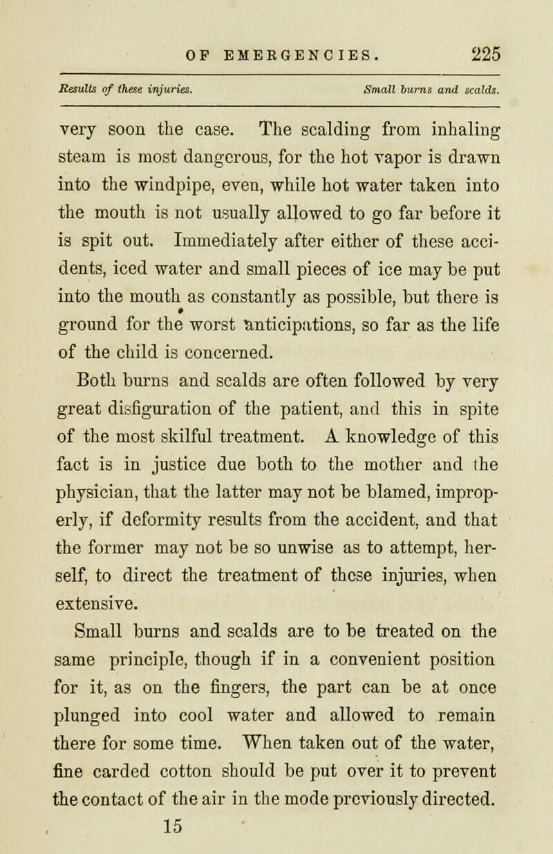 Results of these injuries. Small burns and scalds. very soon the case. The scalding from inhaling steam is most dangerous, for the hot vapor is drawn into the windpipe, even, while hot water taken into the mouth is not usually allowed to go far before it is spit out. Immediately after either of these acci- dents, iced water and small pieces of ice may be put into the mouth as constantly as possible, but there is ground for the worst anticipations, so far as the life of the child is concerned. Both burns and scalds are often followed by very great disfiguration of the patient, and this in spite of the most skilful treatment. A knowledge of this fact is in justice due both to the mother and the physician, that the latter may not be blamed, improp- erly, if deformity results from the accident, and that the former may not be so unwise as to attempt, her- self, to direct the treatment of these injuries, when extensive. Small burns and scalds are to be treated on the same principle, though if in a convenient position for it, as on the fingers, the part can be at once plunged into cool water and allowed to remain there for some time. When taken out of the water, fine carded cotton should be put over it to prevent the contact of the air in the mode previously directed. 15