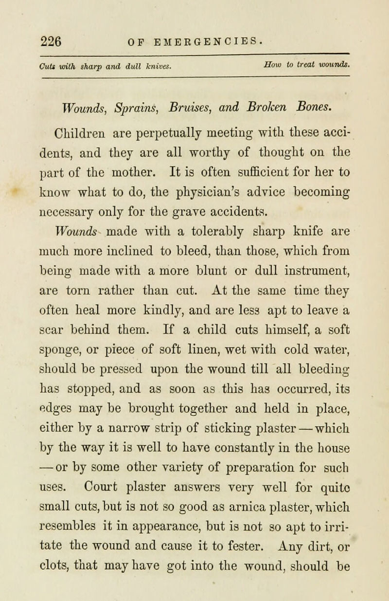 Cut* with sharp and dull knives. Sow to treat wounds. Wounds, Sprains, Bruises, and Broken Bones. Children are perpetually meeting with these acci- dents, and they are all worthy of thought on the part of the mother. It is often sufficient for her to know what to do, the physician's advice becoming necessary only for the grave accidents. Wounds made with a tolerably sharp knife are much more inclined to bleed, than those, which from being made with a more blunt or dull instrument, are torn rather than cut. At the same time they often heal more kindly, and are less apt to leave a scar behind them. If a child cuts himself, a soft sponge, or piece of soft linen, wet with cold water, should be pressed upon the wound till all bleeding has stopped, and as soon as this has occurred, its edges may be brought together and held in place, either by a narrow strip of sticking plaster—which by the way it is well to have constantly in the house — or by some other variety of preparation for such uses. Court plaster answers very well for quite small cuts, but is not so good as arnica plaster, which resembles it in appearance, but is not so apt to irri- tate the wound and cause it to fester. Any dirt, or clots, that may have got into the wound, should be