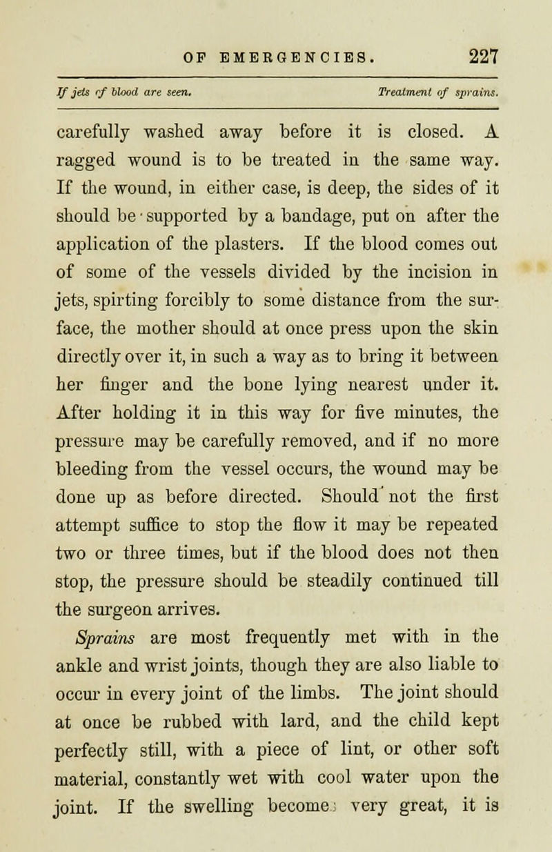 Jf jets rf blood are seen. Treatment of sprains. carefully washed away before it is closed. A ragged wound is to be treated iu the same way. If the wound, in either case, is deep, the sides of it should be ■ supported by a bandage, put on after the application of the plasters. If the blood comes out of some of the vessels divided by the incision in jets, spirting forcibly to some distance from the sur- face, the mother should at once press upon the skin directly over it, in such a way as to bring it between her finger and the bone lying nearest under it. After holding it in this way for five minutes, the pressure may be carefully removed, and if no more bleeding from the vessel occurs, the wound may be done up as before directed. Should not the first attempt suffice to stop the flow it may be repeated two or three times, but if the blood does not then stop, the pressure should be steadily continued till the surgeon arrives. Sprains are most frequently met with in the ankle and wrist joints, though they are also liable to occur in every joint of the limbs. The joint should at once be rubbed with lard, and the child kept perfectly still, with a piece of lint, or other soft material, constantly wet with cool water upon the joint. If the swelling become; very great, it is