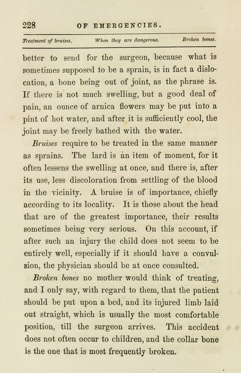 Treatment of bruises. When they are dangerous. Broken bona. better to send for the surgeon, because what is sometimes supposed to be a sprain, is in fact a dislo- cation, a bone being out of joint, as the phrase is. If there is not much swelling, but a good deal of pain, an ounce of arnica flowers may be put into a pint of hot water, and after it is sufficiently cool, the joint may be freely bathed with the water. Bruises require to be treated in the same manner as sprains. The lard is an item of moment, for it often lessens the swelling at once, and there is, after its use, less discoloration from settling of the blood in the vicinity. A bruise is of importance, chiefly according to its locality. It is those about the head that are of the greatest importance, their results sometimes being very serious. On this account, if after such an injury the child does not seem to be entirely well, especially if it should hare a convul- sion, the physician should be at once consulted. Broken bones no mother would think of treating, and I only say, with regard to them, that the patient should be put upon a bed, and.its injured limb laid out straight, which is usually the most comfortable position, till the surgeon arrives. This accident does not often occur to children, and the collar bone is the one that is most frequently broken.