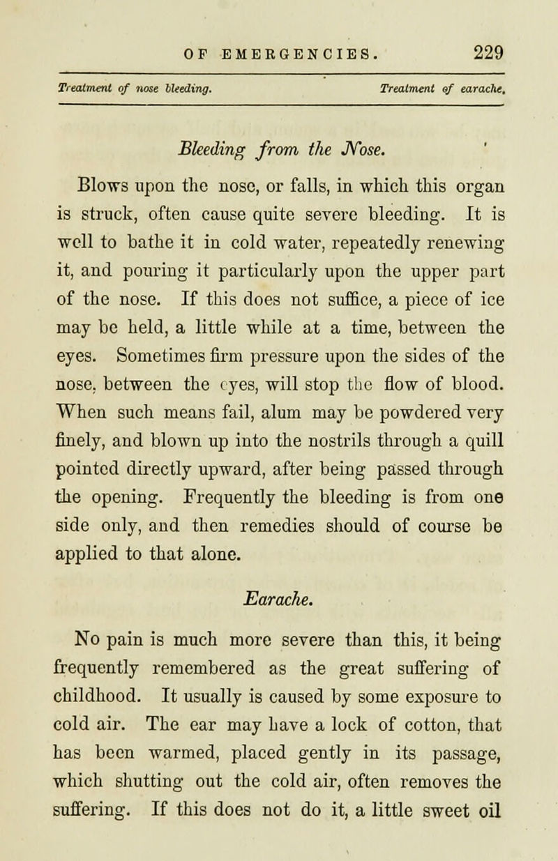 Treatment of nose Heeding. Treatment of earache. Bleeding from the Nose. Blows upon the nose, or falls, in which this organ is struck, often cause quite severe bleeding. It is well to bathe it in cold water, repeatedly renewing it, and pouring it particularly upon the upper part of the nose. If this does not suffice, a piece of ice may be held, a little while at a time, between the eyes. Sometimes firm pressure upon the sides of the nose, between the eyes, will stop the flow of blood. When such means fail, alum may be powdered very finely, and blown up into the nostrils through a quill pointed directly upward, after being passed through the opening. Frequently the bleeding is from one side only, and then remedies should of course be applied to that alone. Earache. No pain is much more severe than this, it being frequently remembered as the great suffering of childhood. It usually is caused by some exposure to cold air. The ear may have a lock of cotton, that has been warmed, placed gently in its passage, which shutting out the cold air, often removes the suffering. If this does not do it, a little sweet oil