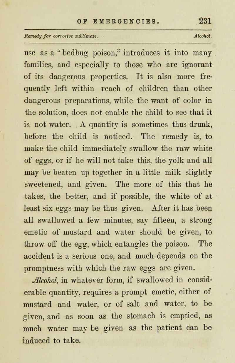 Remedy for corrosive sublimate. Alcohol. use as a  bedbug poison, introduces it into many families, and especially to those who are ignorant of its dangerous properties. It is also more fre- quently left within reach of children than other dangerous preparations, while the want of color in the solution, does not enable the child to see that it is not water. A quantity is sometimes thus drunk, before the child is noticed. The remedy is, to make the child immediately swallow the raw white of eggs, or if he will not take this, the yolk and all may be beaten up together in a little milk slightly sweetened, and given. The more of this that he takes, the better, and if possible, the white of at least six eggs may be thus given. After it has been all swallowed a few minutes, say fifteen, a strong emetic of mustard and water should be given, to throw off the egg, which entangles the poison. The accident is a serious one, and much depends on the promptness with which the raw eggs are given. Alcohol, in whatever form, if swallowed in consid- erable quantity, requires a prompt emetic, either of mustard and water, or of salt and water, to be given, and as soon as the stomach is emptied, as much water may be given as the patient can be induced to take.