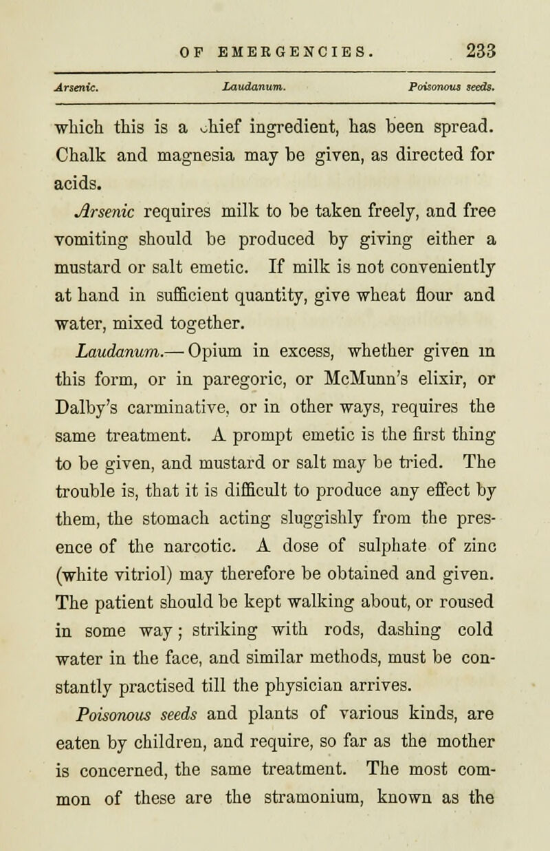 Arsenic. Laudanum. Poisonous seeds. which this is a vhief ingredient, has been spread. Chalk and magnesia may be given, as directed for acids. Jlrsenic requires milk to be taken freely, and free vomiting should be produced by giving either a mustard or salt emetic. If milk is not conveniently at hand in sufficient quantity, give wheat flour and water, mixed together. Laudanum.— Opium in excess, whether given in this form, or in paregoric, or McMunn's elixir, or Dalby's carminative, or in other ways, requires the same treatment. A prompt emetic is the first thing to be given, and mustard or salt may be tried. The trouble is, that it is difficult to produce any effect by them, the stomach acting sluggishly from the pres- ence of the narcotic. A dose of sulphate of zinc (white vitriol) may therefore be obtained and given. The patient should be kept walking about, or roused in some way; striking with rods, dashing cold water in the face, and similar methods, must be con- stantly practised till the physician arrives. Poisonous seeds and plants of various kinds, are eaten by children, and require, so far as the mother is concerned, the same treatment. The most com- mon of these are the stramonium, known as the