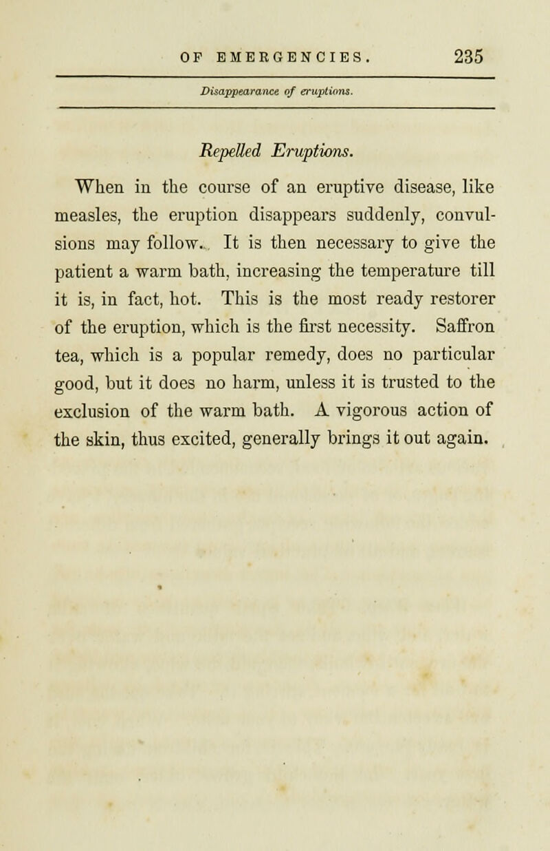 Disappearance of eruptions. Repelled Eruptions. When in the course of an eruptive disease, like measles, the eruption disappears suddenly, convul- sions may follow. It is then necessary to give the patient a warm bath, increasing the temperature till it is, in fact, hot. This is the most ready restorer of the eruption, which is the first necessity. Saffron tea, which is a popular remedy, does no particular good, but it does no harm, unless it is trusted to the exclusion of the warm bath. A vigorous action of the skin, thus excited, generally brings it out again.