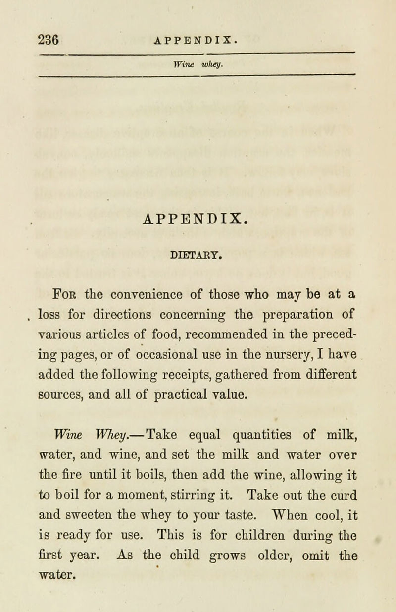 Wine whey. APPENDIX. DIETARY. For the convenience of those who may be at a loss for directions concerning the preparation of various articles of food, recommended in the preced- ing pages, or of occasional use in the nursery, I have added the following receipts, gathered from different sources, and all of practical value. Wine Whey.— Take equal quantities of milk, water, and wine, and set the milk and water over the fire until it boils, then add the wine, allowing it to boil for a moment, stirring it. Take out the curd and sweeten the whey to your taste. When cool, it is ready for use. This is for children during the first year. As the child grows older, omit the water.