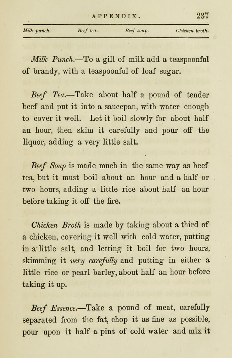 Milk punch. Beef tea. Beef soup. Chicken broth. Milk Punch.—To a gill of milk add a teaspoonful of brandy, with a teaspoonful of loaf sugar. Beef Tea.—Take about half a pound of tender beef and put it into a saucepan, with water enough to cover it well. Let it boil slowly for about half an hour, then skim it carefully and pour off the liquor, adding a very little salt. Beef Soup is made much in the same way as beef tea, but it must boil about an hour and a half or two hours, adding a little rice about half an hour before taking it off the fire. Chicken Broth is made by taking about a third of a chicken, covering it well with cold water, putting in a' little salt, and letting it boil for two hours, skimming it very carefully and putting in either a little rice or pearl barley, about half an hour before taking it up. Beef Essence.—Take a pound of meat, carefully separated from the fat, chop it as fine as possible, pour upon it half a pint of cold water and mix it