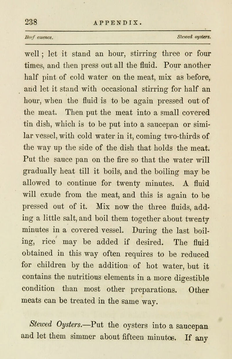 Beef essence. Slewed oysters. well; let it stand an hour, stirring three or four times, and then press out all the fluid. Pour another half pint of cold water on the meat, mix as before, and let it stand with occasional stirring for half an hour, when the fluid is to be again pressed out of the meat. Then put the meat into a small covered tin dish, which is to be put into a saucepan or simi- lar vessel, with cold water in it, coming two-thirds of the way up the side of the dish that holds the meat. Put the sauce pan on the fire so that the water will gradually heat till it boils, and the boiling may be allowed to continue for twenty minutes. A fluid will exude from the meat, and this is again to be pressed out of it. Mix now the three fluids, add- ing a little salt, and boil them together about twenty minutes in a covered vessel. During the last boil- ing, rice may be added if desired. The fluid obtained in this way often requires to be reduced for children by the addition of hot water, but it contains the nutritious elements in a more digestible condition than most other preparations. Other meats can be treated in the same way. Steived Oysters.—Put the oysters into a saucepan and let them simmer about fifteen minutee. If any