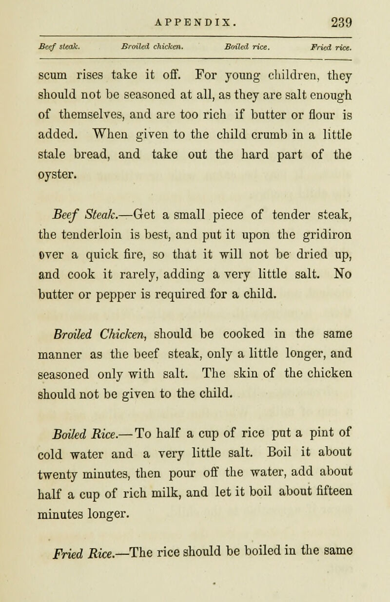Beef steak. Broiled chicken. Bailed rice. Fried rice. scum rises take it off. For young children, they should not be seasoned at all, as they are salt enough of themselves, and are too rich if butter or flour is added. When given to the child crumb in a little stale bread, and take out the hard part of the oyster. Beef Steak.—Get a small piece of tender steak, the tenderloin is best, and put it upon the gridiron over a quick fire, so that it will not be dried up, and cook it rarely, adding a very little salt. No butter or pepper is required for a child. Broiled Chicken, should be cooked in the same manner as the beef steak, only a little longer, and seasoned only with salt. The skin of the chicken should not be given to the child. Boiled Rice.— To half a cup of rice put a pint of cold water and a very little salt. Boil it about twenty minutes, then pour off the water, add about half a cup of rich milk, and let it boil about fifteen minutes longer. Fried Rice.—The rice should be boiled in the same