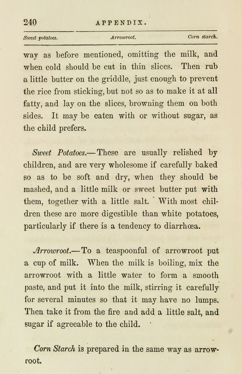 Sweet potatoes. Arrowroot. Corn starch. way as before mentioned, omitting the milk, and when cold should be cut in thin slices. Then rub a little butter on the griddle, just enough to prevent the rice from sticking, but not so as to make it at all fatty, and lay on the slices, browning them on both sides. It may be eaten with or without sugar, as the child prefers. Sweet Potatoes.— These are usually relished by children, and are very wholesome if carefully baked so as to be soft and dry, when they should be mashed, and a little milk or sweet butter put with them, together with a little salt. With most chil- dren these are more digestible than white potatoes, particularly if there is a tendency to diarrhoea. Jlrrowroot.— To a teaspoonful of arrowroot put a cup of milk. When the milk is boiling, mix the arrowroot with a little water to form a smooth paste, and put it into the milk, stirring it carefully for several minutes so that it may have no lumps. Then take it from the fire and add a little salt, and sugar if agreeable to the child. ' Corn Starch is prepared in the same way as arrow- root.