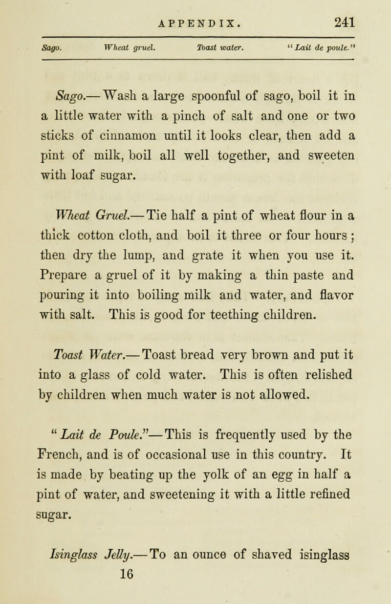 Sago. Wheat gruel. Toast water. Lait de poute. Sago.— Wash a large spoonful of sago, boil it in a little water with a pinch of salt and one or two sticks of cinnamon until it looks clear, then add a pint of milk, boil all well together, and sweeten with loaf sugar. Wheat Gruel.— Tie half a pint of wheat flour in a thick cotton cloth, and boil it three or four hours ; then dry the lump, and grate it when you use it. Prepare a gruel of it by making a thin paste and pouring it into boiling milk and water, and flavor with salt. This is good for teething children. Toast Water.— Toast bread very brown and put it into a glass of cold water. This is often relished by children when much water is not allowed. Lait de Poule.—This is frequently used by the French, and is of occasional use in this country. It is made by beating up the yolk of an egg in half a pint of water, and sweetening it with a little refined sugar. Isinglass Jelly.— To an ounce of shaved isinglass 16
