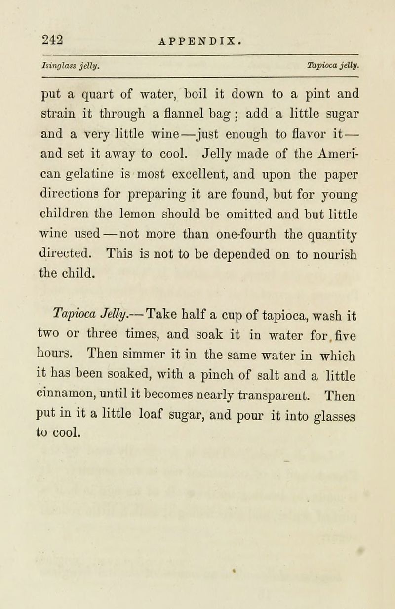 Isinglass jelly. Tapioca jelly. put a quart of water, boil it down to a pint and strain it through a flannel bag; add a little sugar and a very little wine—just enough to flavor it— and set it away to cool. Jelly made of the Ameri- can gelatine is most excellent, and upon the paper directions for preparing it are found, but for young children the lemon should be omitted and but little wine used — not more than one-fourth the quantity directed. This is not to be depended on to nourish the child. Tapioca Jelly.— Take half a cup of tapioca, wash it two or three times, and soak it in water for.five hours. Then simmer it in the same water in which it has been soaked, with a pinch of salt and a little cinnamon, until it becomes nearly transparent. Then put in it a little loaf sugar, and pour it into glasses to cool.