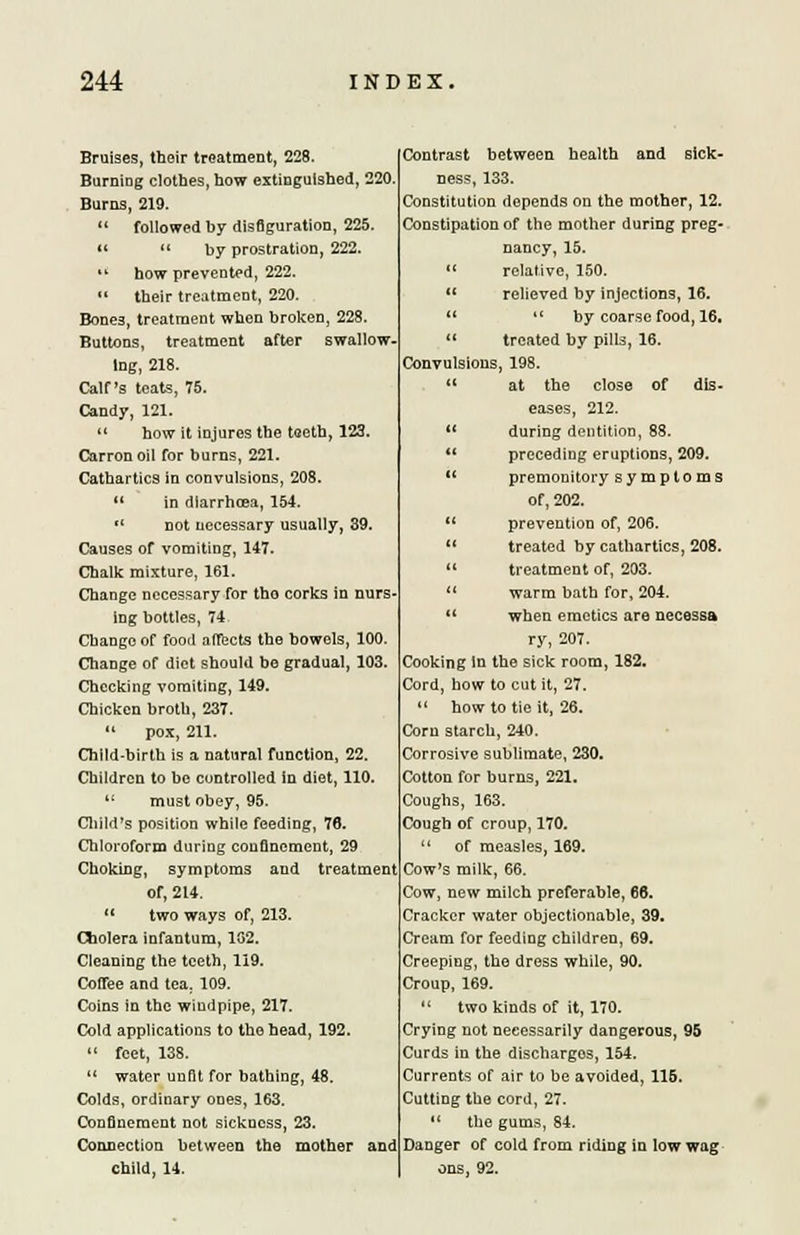 Bruises, their treatment, 228. BurniDg clothes, how extinguished, 220. Burns, 219. followed by disfiguration, 225. « by prostration, 222. how prevented, 222. their treatment, 220. Bones, treatment when broken, 228. Buttons, treatment after swallow. lng, 218. Calf's teats, 75. Candy, 121. how it injures the teeth, 123. Carronoil for burns, 221. Cathartics in convulsions, 208. in diarrhoea, 154. not necessary usually, 39. Causes of vomitiog, 147. Chalk mixture, 161. Change necessary for tho corks in nurs- ing bottles, 74 Change of food affects the bowels, 100. Change of diet should be gradual, 103, Checking vomiting, 149. Chicken broth, 237. pox, 211. Child-birth is a natural function, 22. Children to be controlled in diet, 110. must obey, 95. Child's position while feeding, 76. Chloroform during confinement, 29 Choking, symptoms and treatment of, 214. two ways of, 213. Cholera infantum, 102. Cleaning the teeth, 119. Coffee and tea. 109. Coins in the windpipe, 217. Cold applications to the head, 192. feet, 138. water unfit for bathing, 48. Colds, ordinary ones, 163. Confinement not sickness, 23. Connection between the mother and child, 14. Contrast between health and sick- ness, 133. Constitution depends on the mother, 12. Constipation of the mother during preg- nancy, 15. relative, 150. 11 relieved by injections, 16. by coarse food, 16. treated by pills, 16. Convulsions, 198. at the close of dis- eases, 212. during dentition, 88. 11 preceding eruptions, 209. premonitory symptoms of, 202. prevention of, 206. treated by cathartics, 208. treatment of, 203. warm bath for, 204. when emetics are necessa ry, 207. Cooking In the sick room, 182. Cord, how to cut it, 27. how to tie it, 26. Corn starch, 240. Corrosive sublimate, 230. Cotton for burns, 221. Coughs, 163. Cough of croup, 170. of measles, 169. Cow's milk, 66. Cow, new milch preferable, 66. Cracker water objectionable, 39. Cream for feeding children, 69. Creeping, the dress while, 90. Croup, 169. 1 two kinds of it, 170. Crying not necessarily dangerous, 95 Curds in the discharges, 154. Currents of air to be avoided, 115. Cutting the cord, 27. the gums, 84. Danger of cold from riding in low wag ons. 92.