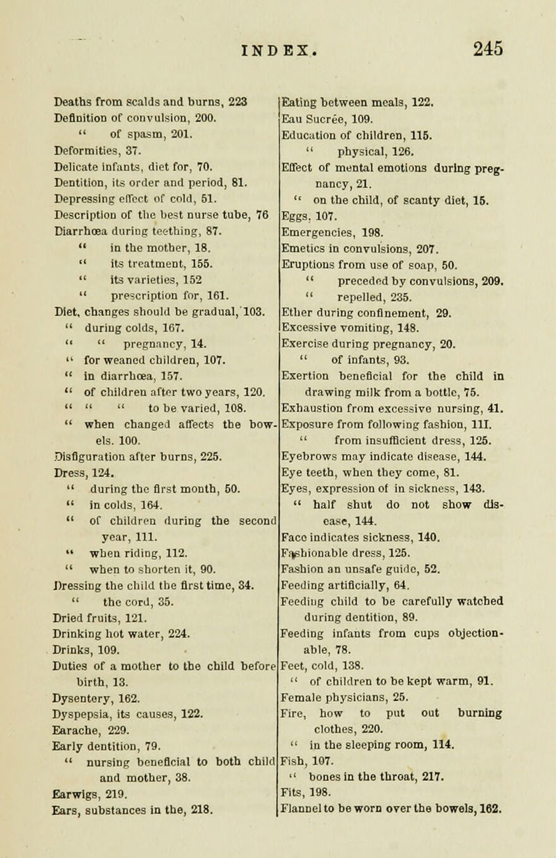 Deaths from scalds and burns, 223 Definition of convulsion, 200.  of spasm, 201. Deformities, 37. Delicate infants, diet for, 70. Dentition, its order and period, 81. Depressing effect of cold, 51. Description of the best nurse tube, 76 Diarrhoea during teething, 87.  in the mother, 18. (( its treatment, 155.  its varieties, 152  prescription for, 161. Diet, changes should be gradual, 103.  during colds, 167.   pregnancy, 14.  for weaned children, 107.  in diarrhoea, 157. 11 of children after two years, 120. 11   to be varied, 108. M when changed affects the bow. els. 100. Disfiguration after burns, 225. Dress, 124.  during the first month, 60.  in colds, 164.  of children during the second year, 111. '* when ridiog, 112.  when to shorten it, 90. Dressing the child the first time, 34,  the cord, 35. Dried fruits, 121. Drinking hot water, 224. Drinks, 109. Duties of a mother to the child before birth, 13. Dysentery, 162. Dyspepsia, its causes, 122. Earache, 229. Early dentition, 79.  nursing beneficial to both child and mother, 38. Earwigs, 219. Ears, substances in the, 218. Eating between meals, 122, Eau Sucree, 109. Educiition of children, 115.  physical, 126. Effect of mental emotions during preg- nancy, 21. {( on the child, of scanty diet, 15. Eggs. 107. Emergencies, 198. Emetics in convulsions, 207. Eruptions from use of soap, 50.  preceded by convulsions, 209.  repelled, 235. Ether during confinement, 29. Excessive vomiting, 148. Exercise during pregnancy, 20.  of infants, 93. Exertion beneficial for the child in drawing milk from a bottle, 75. Exhaustion from excessive nursing, 41. Exposure from following fashion, 111. u from insufficient dress, 125. Eyebrows may indicate disease, 144. Eye teeth, when they come, 81. Eyes, expression of in sickness, 143.  half shut do not show dis- ease, 144. Face indicates sickness, 140. Fashionable dress, 125. Fashion an unsafe guide, 52. Feeding artificially, 64. Feeding child to be carefully watched during dentition, 89. Feeding infants from cups objection- able, 78. Feet, cold, 138. of children to be kept warm, 91. Female physicians, 25. Fire, how to put out burnmg clothes, 220. in the sleeping room, 114. Fish, 107. bones in the throat, 217. Fits, 198. Flannel to be worn over the bowels. 162.