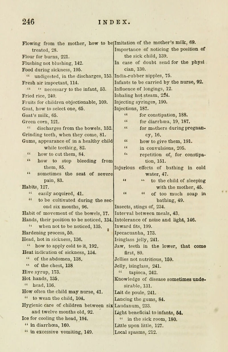 Flowing from the mother, how to be treated, 28. Flour for burns, 221. Flushing not blushing, 142. Food during sickness, 195.  undigested, in the discharges, 153. Fresh air important, 114.  t( necessary to the infant, 53. Fried rice, 240. Fruits for children objectionable, 109. Goat, how to select one, 65. Goat's milk, 65. Green corn, 121. <( discharges from the bowels, 152, Grinding teeth, when they come, 81. Gums, appearance of in a healthy child while teethirg, 82.  how to cut them, 84.  how to stop bleeding from them, 85.  sometimes the seat of severe pain, 83. Habits, 127.  easily acquired, 41.  to be cultivated during the sec- ond six months, 96. Habit of movement of the bowels, 17. Hands, their position to be noticed, 134.  when not to be noticed, 135. Hardening process, 50. Head, hot in sickness, 136.  how to apply cold to it, 192. Heat indication of sickness, 134.  of the abdomen, 138. 11 of the chest, 138 Hive syrup, 173. Hot hands, 135, 14 head, 136. How often the child may nurse, 41  to wean the child, 104. Hygienic care of children between six and twelve months old, 92. Ice for cooling the head, 194. u in diarrhoea, 160.  in excessive vomiting, 149. Imitation of the mother's milk, 69. Importance of noticing the position of the sick child, 139. In case of doubt send for the physi cian, 130. India-rubber nipples, 75. InfaDts to be carried by the nurse, 92. Influence of longings, 12. Inhaling hot steam, 2^4. Injecting syringes, 190. Injections, 187.  for constipation, 188. » for diarrhoea, 19, 187.  for mothers during pregnan- cy, 16.  how to give them, 191.  in convulsions, 205. 11 repetition of, for constipa- tion, 151. Injurious effects of bathing in cold water, 47. **  to the child of sleeping with the mother, 45.   of too much soap in bathing, 49. Insects, stings of, 234. Interval between meals, 43. Intolerance of noise and light, 146. Inward fits, 199. Ipecacuanha, 173. Isinglass jelly, 241. Jaw, teeth in the lower, that come first, 80. Jellies not nutritious, 159. Jelly, isinglass, 241.  tapioca, 242. Knowledge of disease sometimes unde- sirable, 131. Lait de poule, 241. Lancing the gums, 84. Laudanum, 233. Light beneficial to infants, 64.  in the sick room, 180. Little upon little, 127. Local spasms, 212.