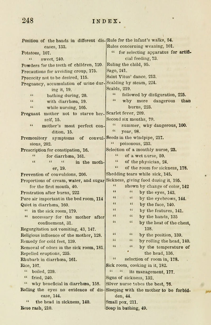 Position of the bands in different dis eases, 133. Potatoes, 107.  sweet, 240. Powders for the teeth of children, 120. Precautions for avoiding croup, 175. Precocity not to be desired, 115. Pregnancy, accumulation of urine dur- ing it, 19. «« bathing during, 20. u with diarrhcea, 19.  while nursing, 105. Pregnant mother not to starve her- self, 15.  mother's most perfect con dition, 15. Premonitory symptoms of convul- sions, 202. Prescription for constipation, 16.  for diarrhcea, 161. 11   in the moth er, 19. Prevention of convulsions, 206. Proportions of cream, water, and sugar for the first month, 40. Prostration after burns, 222 Pure air important in the bed room, 114 Quiet in diarrhcea. 160.  in the sick room, 179.  necessary for the mother after confinement, 31. Regurgitation not vomiting, 43, 147. Religious influence of the mother, 123. Remedy for cold feet, 139. Removal of odors in the sick room, 181 Repelled eruptions, 235. Rhubarb in diarrhcea, 161, Rice, 107.  boiled, 239.  fried, 240.  why beneficial in diarrhcea, 158. Rolling the eyes no evidence of dis ease, 144. M the head in sickness, 140. Rose rash, 210. Rule for the infant's walks, 54. Rules concerning weaning, 101.  for selecting apparatus for artifi- cial feeding, 73. Ruling the child, 95. Sago, 241. Saint Vitus dance. 213. Scalding by steam, 224. Scalds, 219. followed by disfiguration, 225. why more dangerous than burns, 223. Scarlet fever, 209. Second six months, 7P. summer, why dangerous, 100. year, 98. Seeds in the windpipe, 217. poisonous, 233. Selection of a monthly nurse, 23. of a wet nurse, 59. of the physician, 24. of the room for sickness, 178. Shedding tears while sick, 145. Sickness, giving food during it. 195. shown by change of color, 142  by the eyes, 143.  by the eyebrows, 144.  by the face, 140.  by the features, 141.  by the hands, 135  by the heat of the chest, 138.  by the position, 139. 11 by rolling the head, 140.  by the temperature of the head, 136. selection of room in, 178. Sick room, cooking m it, 182.  its management, 177. Signs of sickness, 132. Silver nurse tubes the best, 76. Sleeping with the mother to be forbid- den, 44. Small pox, 211. Soap in bathing, 49.