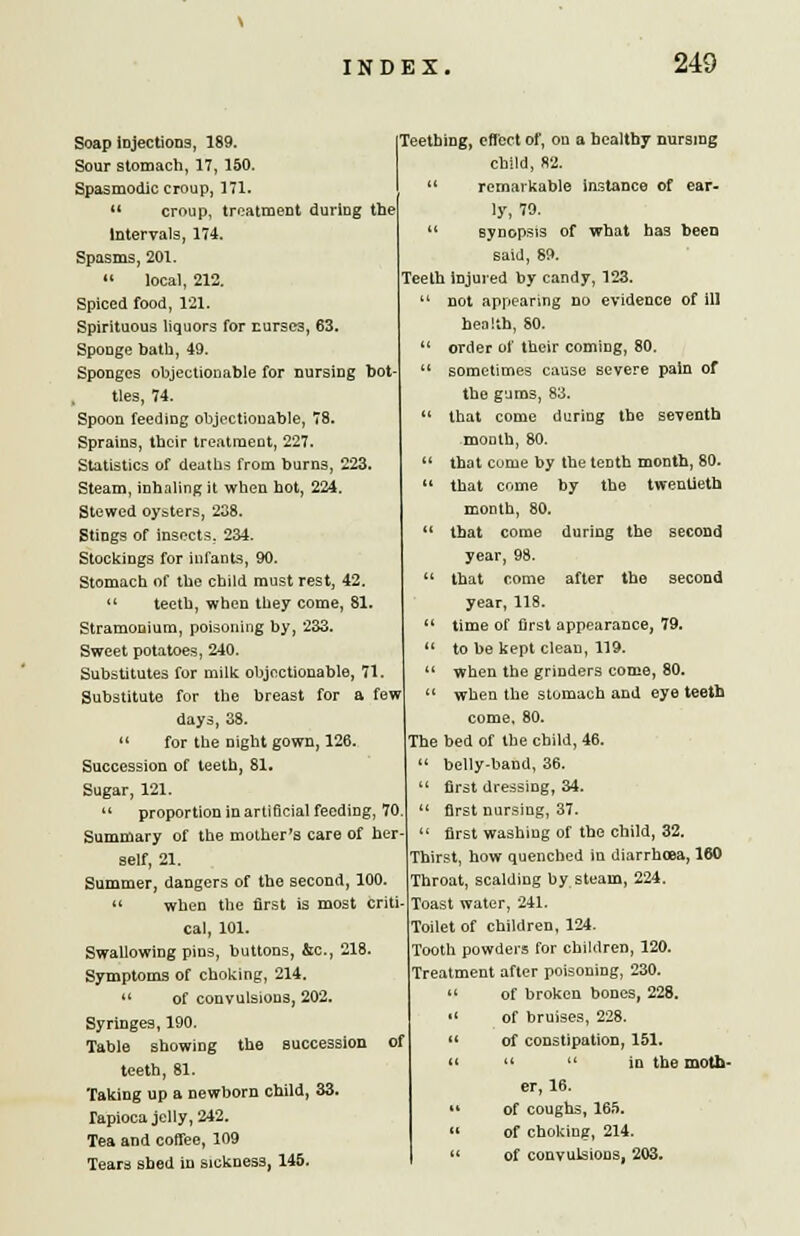 Soap injections, 189. Sour stomach, 17, 150. Spasmodic croup, 171. croup, treatment during the Intervals, 174. Spasms, 201. » local, 212. Spiced food, 121. Spirituous liquors for curses, 63. Sponge bath, 49. Sponges objectionable for nursing bot ties, 74. Spoon feeding objectionable, 78. Sprains, their treatment, 227. Statistics of deaths from burns, 223. Steam, inhaling it when hot, 224. Stewed oysters, 238. Stings of insects. 234. Stockings for infants, 90. Stomach of the child must rest, 42. teeth, when they come, 81. Stramonium, poisoning by, 233. Sweet potatoes, 240. Substitutes for milk objectionable, 71. Substitute for the breast for a few days, 38. for the night gown, 126. Succession of teeth, 81. Sugar, 121. proportion in artificial feeding, 70 Summary of the mother's care of her- self, 21. Summer, dangers of the second, 100. » when the first is most criti- cal, 101. Swallowing pins, buttons, &c, 218. Symptoms of choking, 214. of convulsions, 202. Syringes, 190. Table showing the succession of teeth, 81. Taking up a newborn child, 33. Tapioca jelly, 242. Tea and coffee, 109 Tears shed in sickness, 145. Teething, effect of, on a healthy nursing child, 82. remarkable instance of ear- ly, 79. synopsis of what ha3 been said, 89. Teeth injured by candy, 123. not appearing no evidence of ill health, 80. order of their coming, 80. sometimes cause severe pain of the gums, 83. that come during the seventh moDth, 80. that come by the tenth month, 80. that come by the twentieth month, 80. that come during the second year, 98. that come after the second year, 118. time of first appearance, 79. to be kept clean, 119. when the grinders come, 80. when the stomach and eye teeth come, 80. The bed of the child, 46. belly-band, 36. first dressing, 34. first nursing, 37. first washing of the child, 32. Thirst, how quenched in diarrhoea, 160 Throat, scalding by steam, 224. Toast water, 241. Toilet of children, 124. Tooth powders for children, 120. Treatment after poisoning, 230. of broken bones, 228. of bruises, 228. of constipation, 151. in the moth- er, 16. of coughs, 165. of choking, 214. of convulsions, 203.